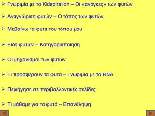  Γνωριμία με το Kidspiration – Οι «ανάγκες» των φυτών

 Αναγνώριση φυτών – Ο τόπος των φυτών

 Μαθαίνω τα φυτά του τόπου μου


 Είδη φυτών – Κατηγοριοποίηση

 Οι μηχανισμοί των φυτών

 Τι προσφέρουν τα φυτά – Γνωριμία με το RNΑ

 Περιήγηση σε περιβαλλοντικές σελίδες

 Τι μάθαμε για τα φυτά – Επανάληψη
 