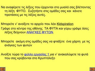 Να αναφέρετε τις λέξεις που έρχονται στο μυαλό σας βλέποντας
  τη λέξη ΦΥΤΟ. Συζητήστε στις ομάδες σας και κάνετε
  προτάσεις με τις λέξεις αυτές.

Μπορείτε ν’ ανοίξετε το αρχείο που λέει Kidspiration
Γράψε στο κέντρο της οθόνης ΤΑ ΦΥΤΑ και γύρω γράψε όσες
  λέξεις δείχνουν ΑΝΑΓΚΕΣ ΦΥΤΩΝ.

Μπορείτε ακόμη στις ομάδες σας να φτιάξετε ένα χάρτη με τις
 ανάγκες των φυτών

Ανοίξτε τώρα το φύλλο εργασίας 1 για ν’ ανακαλύψετε τα φυτά
  που σας κρύβονται στο Κρυπτόλεξο
 