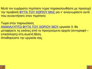 Μετά τον ευχάριστο περίπατο τώρα παρακολουθήστε με προσοχή
την προβολή ΦΥΤΑ ΤΟΥ ΧΩΡΙΟΥ ΜΑΣ για ν’ αναγνωρίσετε αυτά
που συναντήσατε στον περίπατο

Τώρα στην παρουσίαση
ΑΝΑΚΑΛΥΠΤΩ ΦΥΤΑ ΤΟΥ ΧΩΡΙΟΥ ΜΟΥ εργασία 3, θα
μεταφέρετε τις εικόνες από το προηγούμενο αρχείο (αντιγραφή –
επικόλληση) στη σωστή θέση.
Αποθηκεύστε την εργασία σας
 