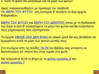 Σ’ αυτή τη φάση θα μιλήσουμε για τα μέρη των φυτών

Αφού παρακολουθήσετε με προσοχή την προβολή
ΤΑ ΜΕΡΗ ΤΟΥ ΦΥΤΟΥ, στη συνέχεια θ’ ανοίξετε τα δυο αρχεία
Kidspiration:

ΜΕΡΗ ΤΟΥ ΦΥΤΟΥ και ΜΕΡΗ ΤΟΥ ΔΕΝΤΡΟΥ όπου με τη διαδικασία
του Σύρε κι άσε θ’ ανακαλύψετε τα μέρη του φυτού και θα συζητήσετε
τους μηχανισμούς που εξυπηρετούν.

Το αρχείο ΣΒΗΣΕ ΟΣΑ ΔΕΝ ΕΙΝΑΙ σε power point θα σας βοηθήσει να
ξεχωρίσετε καλά τα μέρη των φυτών μεταξύ τους.

Στη συνέχεια από τις σελίδες 78-79 του βιβλίου σας μπορείτε να
διαπιστώσετε ότι τίποτα δεν είναι τυχαίο στα φυτά

Θα τελειώσετε αυτό το βήμα με τα φύλλο εργασίας 6 και
φύλλο εργασίας 7
 