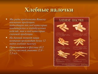 Хлебные палочки
   Мы рады предложить Вашему
    вниманию продукцию,
    подходящую как под категорию
    кондитерских и хлебобулочных
    изделий, так и под категорию
    снековой продукции.
   На данный момент наша
    компания производит более 12
    видов хлебных палочек.
   Производится в фасовке (0,2
    кг) и в весовой упаковке (2,0 –
    2,5 кг)
 