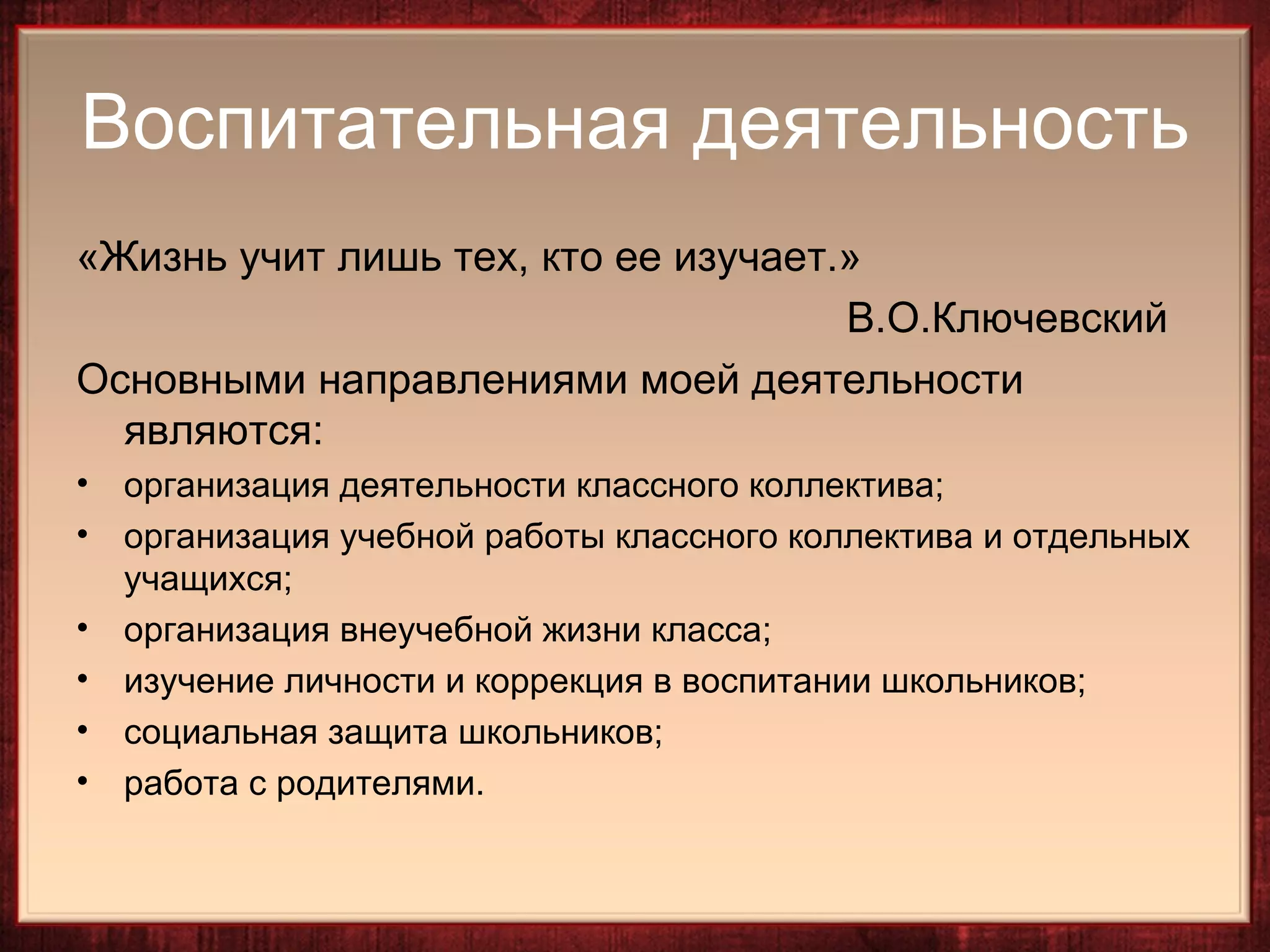 Воспитательная деятельность
«Жизнь учит лишь тех, кто ее изучает.»
                                     В.О.Ключевский
Основными направлениями моей деятельности
  являются:
•   организация деятельности классного коллектива;
•   организация учебной работы классного коллектива и отдельных
    учащихся;
•   организация внеучебной жизни класса;
•   изучение личности и коррекция в воспитании школьников;
•   социальная защита школьников;
•   работа с родителями.
 
