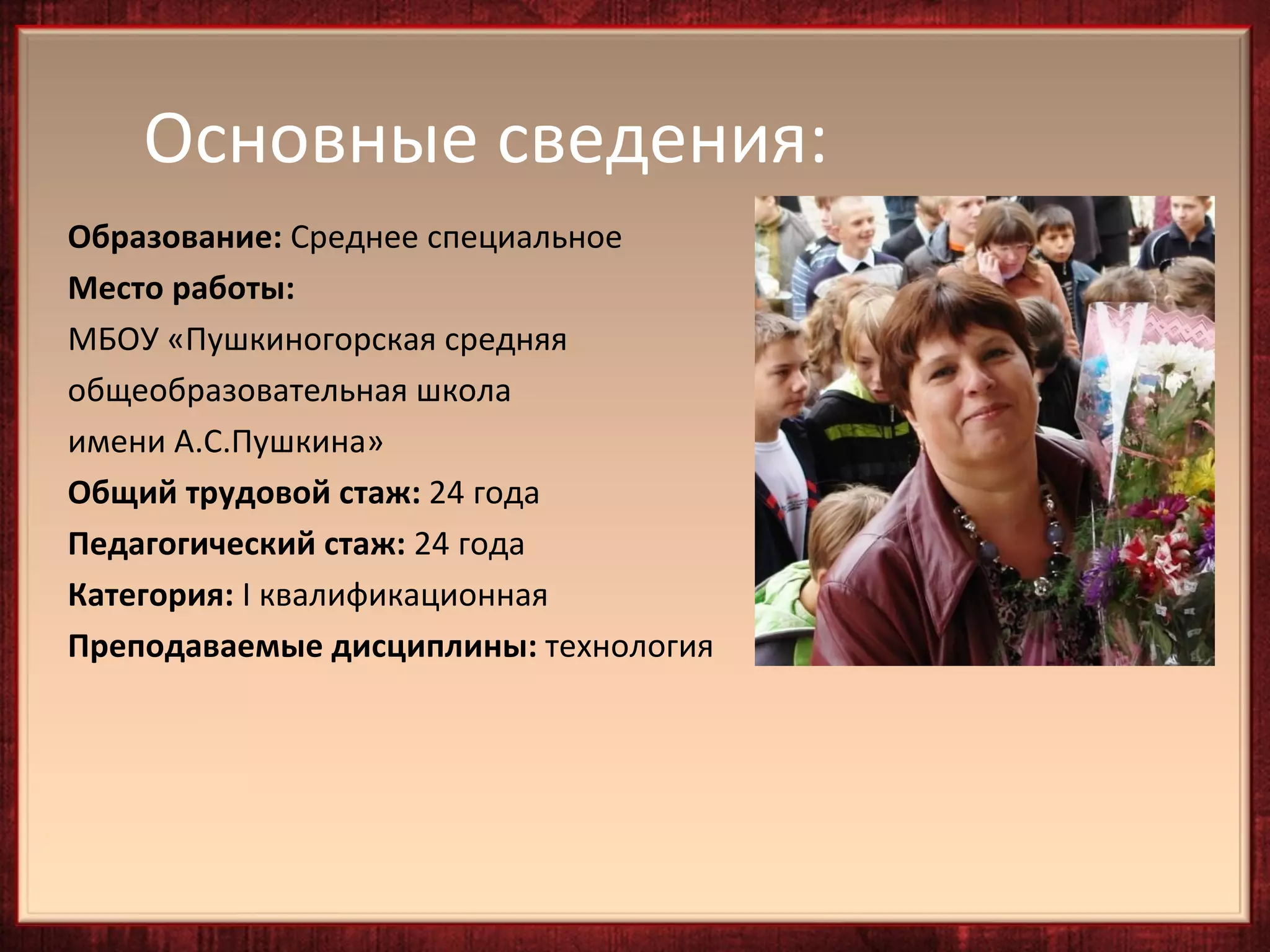 Основные сведения:
Образование: Среднее специальное
Место работы:
МБОУ «Пушкиногорская средняя
общеобразовательная школа
имени А.С.Пушкина»
Общий трудовой стаж: 24 года
Педагогический стаж: 24 года
Категория: I квалификационная
Преподаваемые дисциплины: технология
 