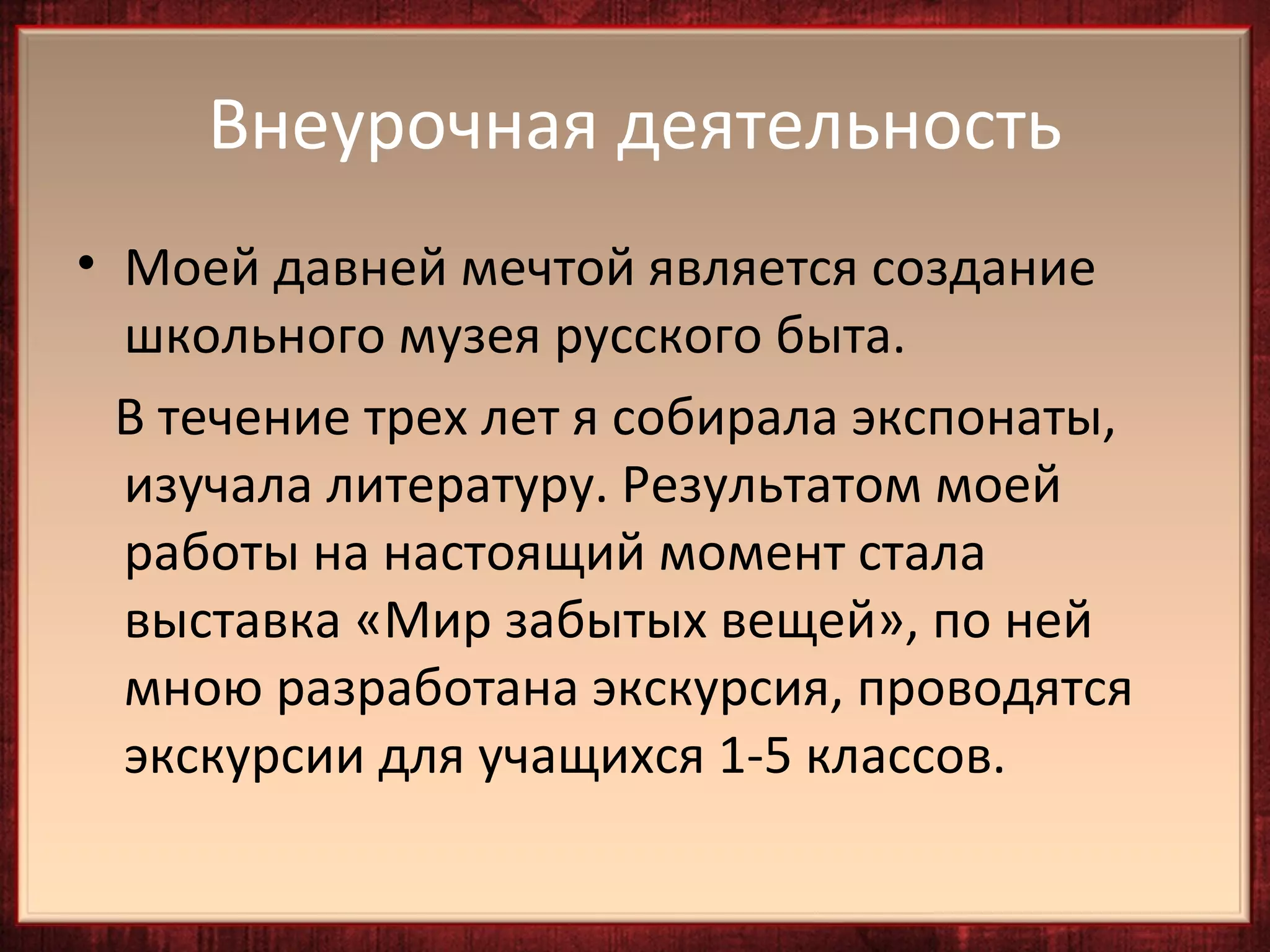 Внеурочная деятельность
• Моей давней мечтой является создание
  школьного музея русского быта.
  В течение трех лет я собирала экспонаты,
  изучала литературу. Результатом моей
  работы на настоящий момент стала
  выставка «Мир забытых вещей», по ней
  мною разработана экскурсия, проводятся
  экскурсии для учащихся 1-5 классов.
 