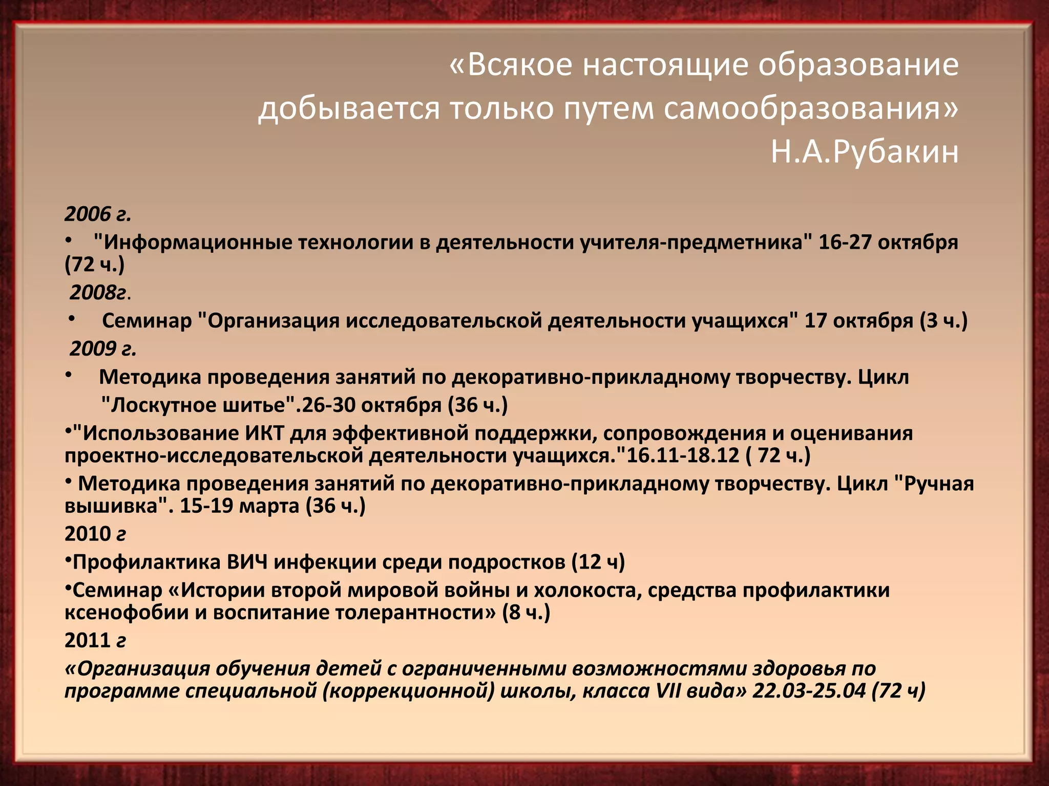 «Всякое настоящие образование
                 добывается только путем самообразования»
                                               Н.А.Рубакин
2006 г.
• "Информационные технологии в деятельности учителя-предметника" 16-27 октября
(72 ч.)
 2008г.
• Семинар "Организация исследовательской деятельности учащихся" 17 октября (3 ч.)
 2009 г.
• Методика проведения занятий по декоративно-прикладному творчеству. Цикл
    "Лоскутное шитье".26-30 октября (36 ч.)
•"Использование ИКТ для эффективной поддержки, сопровождения и оценивания
проектно-исследовательской деятельности учащихся."16.11-18.12 ( 72 ч.)
• Методика проведения занятий по декоративно-прикладному творчеству. Цикл "Ручная
вышивка". 15-19 марта (36 ч.)
2010 г
•Профилактика ВИЧ инфекции среди подростков (12 ч)
•Семинар «Истории второй мировой войны и холокоста, средства профилактики
ксенофобии и воспитание толерантности» (8 ч.)
2011 г
«Организация обучения детей с ограниченными возможностями здоровья по
программе специальной (коррекционной) школы, класса VII вида» 22.03-25.04 (72 ч)
 