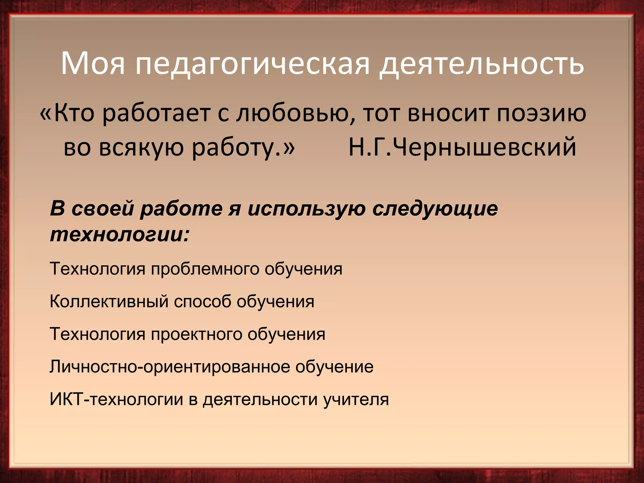 Моя педагогическая деятельность
«Кто работает с любовью, тот вносит поэзию
  во всякую работу.»   Н.Г.Чернышевский

В своей работе я использую следующие
технологии:
Технология проблемного обучения
Коллективный способ обучения
Технология проектного обучения
Личностно-ориентированное обучение
ИКТ-технологии в деятельности учителя
 
