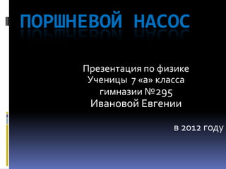 ПОРШНЕВОЙ НАСОС

     Презентация по физике
      Ученицы 7 «а» класса
        гимназии №295
      Ивановой Евгении

                      в 2012 году
 