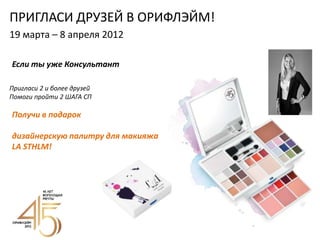 ПРИГЛАСИ ДРУЗЕЙ В ОРИФЛЭЙМ!
19 марта – 8 апреля 2012

Если ты уже Консультант

Пригласи 2 и более друзей
Помоги пройти 2 ШАГА СП

Получи в подарок

дизайнерскую палитру для макияжа
LA STHLM!
 