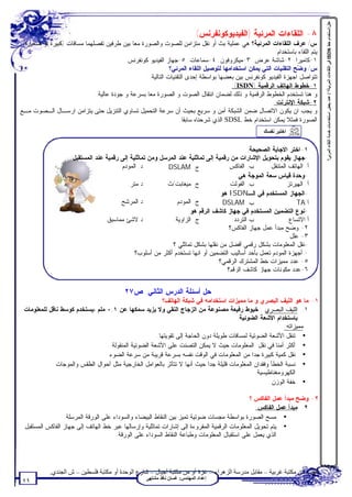 ‫ﻋﻠﻞ:اﺳﺘﺨﺪام ﺧﻂ ‪ ISDN‬ﻓﻲ اﻟﻠﻘﺎءات اﻟﻤﺮﺋﯿﺔ؟ / ﻋﺪد ﺑﻌﺾ اﺳﺘﺨﺪاﻣﺎت ﺧﺪﻣﺔ اﻟﻠﻘﺎء اﻟﻤﺮﺋﻲ؟‬
                                                                           ‫٨- ﺍﻟﻠﻘﺎﺀﺍﺕ ﺍﻟﻤﺭﺌﻴﺔ )ﺍﻟﻔﻴﺩﻴﻭﻜﻭﻨﻔﺭﻨﺱ(‬
‫ﺱ/ ﻋﺭﻑ ﺍﻟﻠﻘﺎﺀﺍﺕ ﺍﻟﻤﺭﺌﻴﺔ؟ ﻫﻲ ﻋﻤﻠﻴﺔ ﺒﺙ ﺃﻭ ﻨﻘل ﻤﺘﺯﺍﻤﻥ ﻟﻠﺼﻭﺕ ﻭﺍﻟﺼﻭﺭﺓ ﻤﻌﺎ ﺒﻴﻥ ﻁﺭﻓﻴﻥ ﺘﻔﺼﻠﻬﻤﺎ ﻤﺴﺎﻓﺎﺕ )ﻜﺒﻴﺭﺓ ﺃﻭ ﺼﻐﻴﺭﺓ(.‬
                                                                                                      ‫ﻴﺘﻡ ﺍﻟﻠﻘﺎﺀ ﺒﺎﺴﺘﺨﺩﺍﻡ:‬
                                         ‫١-ﻜﺎﻤﻴﺭﺍ. ٢-ﺸﺎﺸﺔ ﻋﺭﺽ. ٣-ﻤﻴﻜﺭﻭﻓﻭﻥ. ٤-ﺴﻤﺎﻋﺎﺕ. ٥-ﺠﻬﺎﺯ ﺍﻟﻔﻴﺩﻴﻭ ﻜﻭﻨﻔﺭﻨﺱ.‬
                                                            ‫ﺱ/ ﻭ ‪‬ﺢ ﺍﻟﺘﻘﻨﻴﺎﺕ ﺍﻟﺘﻲ ﻴﻤﻜﻥ ﺍﺴﺘﺨﺩﺍﻤﻬﺎ ﻟﺘﻭﺼﻴل ﺍﻟﻠﻘﺎﺀ ﺍﻟﻤﺭﺌﻲ؟‬
                                                                                                                ‫ﻀ‬
                                                  ‫ﺘﺘﻭﺍﺼل ﺍﺠﻬﺯﺓ ﺍﻟﻔﻴﺩﻴﻭ ﻜﻭﻨﻔﺭﻨﺱ ﺒﻴﻥ ﺒﻌﻀﻬﺎ ﺒﻭﺍﺴﻁﺔ ﺇﺤﺩﻯ ﺍﻟﺘﻘﻨﻴﺎﺕ ﺍﻟﺘﺎﻟﻴﺔ:‬
                                                                                      ‫١-ﺨﻁﻭﻁ ﺍﻟﻬﺎﺘﻑ ﺍﻟﺭﻗﻤﻴﺔ )‪:(ISDN‬‬
                             ‫ﻭ ﻫﻨﺎ ﺘﺴﺘﺨﺩﻡ ﺍﻟﺨﻁﻭﻁ ﺍﻟﺭﻗﻤﻴﺔ ﻭ ﺫﻟﻙ ﻟﻀﻤﺎﻥ ﺍﻨﺘﻘﺎل ﺍﻟﺼﻭﺕ ﻭ ﺍﻟﺼﻭﺭﺓ ﻤﻌﺎ ﺒﺴﺭﻋﺔ ﻭ ﺠﻭﺩﺓ ﻋﺎﻟﻴﺔ.‬
                                                                                                      ‫٢-ﺸﺒﻜﺔ ﺍﻹﻨﺘﺭﻨﺕ:‬
‫ﻭ ﻴﺠﺏ ﺍﻥ ﻴﻜﻭﻥ ﺍﻻﺘﺼﺎل ﻀﻤﻥ ﺍﻟﺸﺒﻜﺔ ﺁﻤﻥ ﻭ ﺴﺭﻴﻊ ﺒﺤﻴﺙ ﺃﻥ ﺴﺭﻋﺔ ﺍﻟﺘﺤﻤﻴل ﺘﺴﺎﻭﻱ ﺍﻟﺘﻨﺯﻴل ﺤﺘﻰ ﻴﺘﺯﺍﻤﻥ ﺍﺭﺴـﺎل ﺍﻟـﺼﻭﺕ ﻤـﻊ‬
                                                                 ‫ﺍﻟﺼﻭﺭﺓ ﻓﻤﺜﻼ ﻴﻤﻜﻥ ﺍﺴﺘﺨﺩﺍﻡ ﺨﻁ ‪ SDSL‬ﺍﻟﺫﻱ ﺸﺭﺤﻨﺎﻩ ﺴﺎﺒﻘﺎ.‬
                                                                                                    ‫اﺧﺘﺒﺮ ﻧﻔﺴﻚ‬


                                                                                             ‫١-ﺍﺨﺘﺭ ﺍﻻﺠﺎﺒﺔ ﺍﻟﺼﺤﻴﺤﺔ:‬
                    ‫-ﺠﻬﺎﺯ ﻴﻘﻭﻡ ﺒﺘﺤﻭﻴل ﺍﻹﺸﺎﺭﺍﺕ ﻤﻥ ﺭﻗﻤﻴﺔ ﺇﻟﻰ ﺘﻤﺎﺜﻠﻴﺔ ﻋﻨﺩ ﺍﻟﻤﺭﺴل ﻭﻤﻥ ﺘﻤﺎﺜﻠﻴﺔ ﺇﻟﻰ ﺭﻗﻤﻴﺔ ﻋﻨﺩ ﺍﻟﻤﺴﺘﻘﺒل:‬
                                        ‫ﺩ. ﺍﻟﻤﻭﺩﻡ.‬        ‫ﺝ. ‪DSLAM‬‬                   ‫ﺏ. ﺍﻟﻔﺎﻜﺱ‬       ‫ﺃ. ﺍﻟﻬﺎﺘﻑ ﺍﻟﻤﺘﻨﻘل‬
                                                                                        ‫-ﻭﺤﺩﺓ ﻗﻴﺎﺱ ﺴﻌﺔ ﺍﻟﻤﻭﺠﺔ ﻫﻲ:‬
                                           ‫ﺩ.ﻤﺘﺭ.‬         ‫ﺝ. ﻤﻴﻐﺎﺒﺕ/ﺙ‬                ‫ﺏ. ﺍﻟﻔﻭﻟﺕ‬              ‫ﺃ. ﺍﻟﻬﻴﺭﺘﺯ‬
                                                                                ‫-ﺍﻟﺠﻬﺎﺯ ﺍﻟﻤﺴﺘﺨﺩﻡ ﻓﻲ ﺍﻟـ‪ ISDN‬ﻫﻭ:‬
                                       ‫ﺩ.ﺍﻟﻤﺭﺸﺢ.‬              ‫ﺝ. ﺍﻟﻤﻭﺩﻡ‬           ‫ﺏ. ‪DSLAM‬‬                       ‫ﺃ.‪TA‬‬
                                                                  ‫-ﻨﻭﻉ ﺍﻟﺘﻀﻤﻴﻥ ﺍﻟﻤﺴﺘﺨﺩﻡ ﻓﻲ ﺠﻬﺎﺯ ﻜﺎﺸﻑ ﺍﻟﺭﻗﻡ ﻫﻭ:‬
                                  ‫ﺩ.ﻻﺸﺊ ﻤﻤﺎﺴﺒﻕ.‬             ‫ﺝ. ﺍﻟﺯﺍﻭﻴﺔ.‬               ‫ﺏ.ﺍﻟﺘﺭﺩﺩ.‬             ‫ﺃ.ﺍﻻﺘﺴﺎﻉ.‬
                                                                                     ‫٢- ﻭﻀﺢ ﻤﺒﺩﺃ ﻋﻤل ﺠﻬﺎﺯ ﺍﻟﻔﺎﻜﺱ؟‬
                                                                                                             ‫٣- ﻋﻠل:‬
                                                            ‫-ﻨﻘل ﺍﻟﻤﻌﻠﻭﻤﺎﺕ ﺒﺸﻜل ﺭﻗﻤﻲ ﺃﻓﻀل ﻤﻥ ﻨﻘﻠﻬﺎ ﺒﺸﻜل ﺘﻤﺎﺜﻠﻲ ؟‬
                                              ‫- ﺃﺠﻬﺯﺓ ﺍﻟﻤﻭﺩﻡ ﺘﻌﻤل ﺒﺄﺤﺩ ﺃﺴﺎﻟﻴﺏ ﺍﻟﺘﻀﻤﻴﻥ ﺃﻭ ﺍﻨﻬﺎ ﺘﺴﺘﺨﺩﻡ ﺃﻜﺜﺭ ﻤﻥ ﺃﺴﻠﻭﺏ؟‬
                                                                                ‫٥- ﻋﺩﺩ ﻤﻤﻴﺯﺍﺕ ﺨﻁ ﺍﻟﻤﺸﺘﺭﻙ ﺍﻟﺭﻗﻤﻲ؟‬
                                                                                    ‫٦-ﻋﺩﺩ ﻤﻜﻭﻨﺎﺕ ﺠﻬﺎﺯ ﻜﺎﺸﻑ ﺍﻟﺭﻗﻡ؟‬


                                          ‫ﺤل ﺃﺴﺌﻠﺔ ﺍﻟﺩﺭﺱ ﺍﻟﺜﺎﻨﻲ: ﺹ٧٢‬
                                                         ‫١- ﻤﺎ ﻫﻭ ﺍﻟﻠﻴﻑ ﺍﻟﺒﺼﺭﻱ ﻭ ﻤﺎ ﻤﻤﻴﺯﺍﺕ ﺍﺴﺘﺨﺩﺍﻤﻪ ﻓﻲ ﺸﺒﻜﺔ ﺍﻟﻬﺎﺘﻑ؟‬
 ‫١. ﺍﻟﻠﻴﻑ ﺍﻟﺒﺼﺭﻱ : ﺨﻴﻭﻁ ﺭﻓﻴﻌﺔ ﻤﺼﻨﻭﻋﺔ ﻤﻥ ﺍﻟﺯﺠﺎﺝ ﺍﻟﻨﻘﻲ ﻭﻻ ﻴﺯﻴﺩ ﺴﻤﻜﻬﺎ ﻋﻥ ١,٠ ﻤﻠﻡ ،ﻴﺴﺘﺨﺩﻡ ﻜﻭﺴﻁ ﻨﺎﻗل ﻟﻠﻤﻌﻠﻭﻤﺎﺕ‬
                                                                                       ‫ﺒﺎﺴﺘﺨﺩﺍﻡ ﺍﻷﺸﻌﺔ ﺍﻟﻀﻭﺌﻴﺔ.‬
                                                                                                           ‫ﻤﻤﻴﺯﺍﺘﻪ:‬
                                                      ‫• ﺘﻨﻘل ﺍﻷﺸﻌﺔ ﺍﻟﻀﻭﺌﻴﺔ ﻟﻤﺴﺎﻓﺎﺕ ﻁﻭﻴﻠﺔ ﺩﻭﻥ ﺍﻟﺤﺎﺠﺔ ﺇﻟﻰ ﺘﻘﻭﻴﺘﻬﺎ.‬
                                 ‫• ﺃﻜﺜﺭ ﺃﻤﻨﺎ ﻓﻲ ﻨﻘل ﺍﻟﻤﻌﻠﻭﻤﺎﺕ ﺤﻴﺙ ﻻ ﻴﻤﻜﻥ ﺍﻟﺘﺼﻨﺕ ﻋﻠﻰ ﺍﻷﺸﻌﺔ ﺍﻟﻀﻭﺌﻴﺔ ﺍﻟﻤﻨﻘﻭﻟﺔ .‬
                                ‫• ﻨﻘل ﻜﻤﻴﺔ ﻜﺒﻴﺭﺓ ﺠﺩﺍ ﻤﻥ ﺍﻟﻤﻌﻠﻭﻤﺎﺕ ﻓﻲ ﺍﻟﻭﻗﺕ ﻨﻔﺴﻪ ﺒﺴﺭﻋﺔ ﻗﺭﻴﺒﺔ ﻤﻥ ﺴﺭﻋﺔ ﺍﻟﻀﻭﺀ .‬
              ‫• ﻨﺴﺒﺔ ﺍﻟﺨﻁﺄ ﻭﻓﻘﺩﺍﻥ ﺍﻟﻤﻌﻠﻭﻤﺎﺕ ﻗﻠﻴﻠﺔ ﺠﺩﺍ ﺤﻴﺙ ﺃﻨﻬﺎ ﻻ ﺘﺘﺄﺜﺭ ﺒﺎﻟﻌﻭﺍﻤل ﺍﻟﺨﺎﺭﺠﻴﺔ ﻤﺜل ﺃﺤﻭﺍل ﺍﻟﻁﻘﺱ ﻭﺍﻟﻤﻭﺠﺎﺕ‬
                                                                                               ‫ﺍﻟﻜﻬﺭﻭﻤﻐﻨﺎﻁﻴﺴﻴﺔ.‬
                                                                                                     ‫• ﺨﻔﺔ ﺍﻟﻭﺯﻥ.‬

                                                                                             ‫٢- ﻭﻀﺢ ﻤﺒﺩﺃ ﻋﻤل ﺍﻟﻔﺎﻜﺱ ؟‬
                                                                                               ‫٢. ﻤﺒﺩﺃ ﻋﻤل ﺍﻟﻔﺎﻜﺱ:‬
                 ‫• ﻤﺴﺢ ﺍﻟﺼﻭﺭﺓ ﺒﻭﺍﺴﻁﺔ ﻤﺠﺴﺎﺕ ﻀﻭﺌﻴﺔ ﺘﻤﻴﺯ ﺒﻴﻥ ﺍﻟﻨﻘﺎﻁ ﺍﻟﺒﻴﻀﺎﺀ ﻭﺍﻟﺴﻭﺩﺍﺀ ﻋﻠﻰ ﺍﻟﻭﺭﻗﺔ ﺍﻟﻤﺭﺴﻠﺔ.‬
 ‫• ﻴﺘﻡ ﺘﺤﻭﻴل ﺍﻟﻤﻌﻠﻭﻤﺎﺕ ﺍﻟﺭﻗﻤﻴﺔ ﺍﻟﻤﻘﺭﻭﺀﺓ ﺇﻟﻰ ﺇﺸﺎﺭﺍﺕ ﺘﻤﺎﺜﻠﻴﺔ ﻭﺇﺭﺴﺎﻟﻬﺎ ﻋﺒﺭ ﺨﻁ ﺍﻟﻬﺎﺘﻑ ﺇﻟﻰ ﺠﻬﺎﺯ ﺍﻟﻔﺎﻜﺱ ﺍﻟﻤﺴﺘﻘﺒل‬
                                      ‫ﺍﻟﺫﻱ ﻴﻌﻤل ﻋﻠﻰ ﺍﺴﺘﻘﺒﺎل ﺍﻟﻤﻌﻠﻭﻤﺎﺕ ﻭﻁﺒﺎﻋﺔ ﺍﻟﻨﻘﺎﻁ ﺍﻟﺴﻭﺩﺍﺀ ﻋﻠﻰ ﺍﻟﻭﺭﻗﺔ.‬




            ‫ﺗﻄﻠﺐ ﻣﻦ ﻣﻜﺘﺒﺔ ﻏﺮﺑﯿﺔ – ﻣﻘﺎﺑﻞ ﻣﺪرﺳﺔ اﻟﺰھﺮاء – ﻏﺰة أو ﻣﻦ ﻣﻜﺘﺒﺔ أﺟﯿﺎل – ﺷﺎرع اﻟﻮﺣﺪة أو ﻣﻜﺘﺒﺔ ﻓﻠﺴﻄﯿﻦ – ش اﻟﺠﻨﺪي.‬
                                                   ‫إﻋﺪاد اﻟﻤﮭﻨﺪس: ﻏﺴﺎن ﻧﺎﻓﺬ ﻣﺸﺘﮭﻰ‬
‫١١‬
 