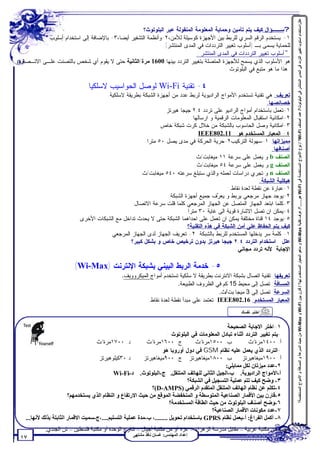 ‫ﻋﻠﻞ:اﺳﺘﺨﺪام اﺳﻠﻮب ﺗﻐﯿﯿﺮ اﻟﺘﺮدد ﻓﻲ اﻟﻤﺪى اﻟﻤﻨﺘﺸﺮ ﻓﻲ اﻟﺒﻠﻮﺗﻮث؟/ ﻋﺪد أﺻﻨﺎف ‪Wi-Fi‬؟ / ﻧﻮع اﻷﻣﻮاج اﻟﻤﺴﺘﺨﺪﻣﺔ ﻓﻲ ‪ Wi-Fi‬ھﻮ......؟/ ﻋﺮف ﺗﻘﻨﯿﺔ ‪ Wi-Max‬و ﻣﺎھﻮ اﻟﻤﻌﯿﺎر اﻟﻤﺴﺘﺨﺪم ﻟﮭﺎ؟ / ﻗﺎرن ﺑﯿﻦ ‪ Wi-Fi‬و ‪ Wi-Max‬ﻣﻦ ﺣﯿﺚ اﻟﺴﺮﻋﺔ و اﻟﻤﺴﺎﻓﺔ و اﻷﻣﻮاج اﻟﻤﺴﺘﺨﺪﻣﺔ؟‬
                                                    ‫?ﺴــﺅﺍل:ﻜﻴﻑ ﻴﺘﻡ ﺘﺄﻤﻴﻥ ﻭﺤﻤﺎﻴﺔ ﺍﻟﻤﻌﻠﻭﻤﺔ ﺍﻟﻤﻨﻘﻭﻟﺔ ﻋﺒﺭ ﺍﻟﺒﻠﻭﺘﻭﺙ؟‬
            ‫١- ﻴﺴﺘﺨﺩﻡ ﺍﻟﺭﻗﻡ ﺍﻟﺴﺭﻱ ﻟﻠﺭﺒﻁ ﺒﻴﻥ ﺍﻷﺠﻬﺯﺓ ﻜﻭﺴﻴﻠﺔ ﻟﻸﻤﻥ،٢-ﻭﺃﻨﻅﻤﺔ ﺍﻟﺘﺸﻔﻴﺭ ﺃﻴﻀﺎ،٣- ﺒﺎﻹﻀﺎﻓﺔ ﺇﻟﻰ ﺍﺴﺘﺨﺩﺍﻡ ﺃﺴﻠﻭﺏ‬
                                                            ‫ﻟﻠﺤﻤﺎﻴﺔ ﻴﺴﻤﻰ ﺒـ )ﺃﺴﻠﻭﺏ ﺘﻐﻴﻴﺭ ﺍﻟﺘﺭﺩﺩﺍﺕ ﻓﻲ ﺍﻟﻤﺩﻯ ﺍﻟﻤﻨﺘﺸﺭ(.‬
                                                                            ‫¯ﺃﺴﻠﻭﺏ ﺘﻐﻴﻴﺭ ﺍﻟﺘﺭﺩﺩﺍﺕ ﻓﻲ ﺍﻟﻤﺩﻯ ﺍﻟﻤﻨﺘﺸﺭ :‬
‫ﻫﻭ ﺍﻷﺴﻠﻭﺏ ﺍﻟﺫﻱ ﻴﺴﻤﺢ ﻟﻸﺠﻬﺯﺓ ﺍﻟﻤﺘﺼﻠﺔ ﺒﺘﻐﻴﻴﺭ ﺍﻟﺘﺭﺩﺩ ﺒﻴﻨﻬﺎ 0061 ﻤﺭﺓ/ﺍﻟﺜﺎﻨﻴﺔ ﺤﺘﻰ ﻻ ﻴﻘﻭﻡ ﺃﻱ ﺸﺨﺹ ﺒﺎﻟﺘﺼﻨﺕ ﻋﻠـﻰ ﺍﻻﺘـﺼﺎل ﻭ‬
                                                                                         ‫ﻫﺫﺍ ﻤﺎ ﻫﻭ ﻤﺘﺒﻊ ﻓﻲ ﺍﻟﺒﻠﻭﺘﻭﺙ .‬

                                 ‫٤- ﺘﻘﻨﻴﺔ ‪ Wi-Fi‬ﻟﻭﺼل ﺍﻟﺤﻭﺍﺴﻴﺏ ﻻﺴﻠﻜﻴﺎ‬
                                       ‫ﺘﻌﺭﻴﻑ: ﻫﻲ ﺘﻘﻨﻴﺔ ﺘﺴﺘﺨﺩﻡ ﺍﻷﻤﻭﺍﺝ ﺍﻟﺭﺍﺩﻴﻭﻴﺔ ﻟﺭﺒﻁ ﻋﺩﺩ ﻤﻥ ﺃﺠﻬﺯﺓ ﺍﻟﺸﺒﻜﺔ ﺒﻁﺭﻴﻘﺔ ﻻﺴﻠﻜﻴﺔ.‬
                                                                                                                ‫ﺨﺼﺎﺌﺼﻬﺎ:‬
                                                                ‫١-ﺘﻌﻤل ﺒﺎﺴﺘﺨﺩﺍﻡ ﺃﻤﻭﺍﺝ ﺍﻟﺭﺍﺩﻴﻭ ﻋﻠﻰ ﺘﺭﺩﺩ ٤,٢ ﺠﻴﺠﺎ ﻫﻴﺭﺘﺯ.‬
                                                                             ‫٢-ﺍﻤﻜﺎﻨﻴﺔ ﺍﺴﺘﻘﺒﺎل ﺍﻟﻤﻌﻠﻭﻤﺎﺕ ﺍﻟﺭﻗﻤﻴﺔ ﻭ ﺍﺭﺴﺎﻟﻬﺎ.‬
                                                             ‫٣-ﺍﻤﻜﺎﻨﻴﺔ ﻭﺼل ﺍﻟﺤﺎﺴﻭﺏ ﺒﺎﻟﺸﺒﻜﺔ ﻤﻥ ﺨﻼل ﻜﺭﺕ ﺸﺒﻜﺔ ﺨﺎﺹ.‬
                                                                                 ‫٤- ﺍﻟﻤﻌﻴﺎﺭ ﺍﻟﻤﺴﺘﺨﺩﻡ ﻫﻭ : 11.208‪IEEE‬‬
                                                       ‫ﻤﻤﻴﺯﺍﺘﻬﺎ: ١-ﺴﻬﻭﻟﺔ ﺍﻟﺘﺭﻜﻴﺏ٢-ﺤﺭﻴﺔ ﺍﻟﺤﺭﻜﺔ ﻓﻲ ﻤﺩﻯ ﻴﺼل ٠٥ ﻤﺘﺭﺍ.‬
                                                                                                                   ‫ﺃﺼﻨﺎﻓﻬﺎ:‬
                                                                               ‫ﺍﻟﺼﻨﻑ ‪ b‬ﻭ ﻴﻌﻤل ﻋﻠﻰ ﺴﺭﻋﺔ ١١ ﻤﻴﻐﺎﺒﺕ/ﺙ.‬
                                                                               ‫ﺍﻟﺼﻨﻑ ‪ g‬ﻭ ﻴﻌﻤل ﻋﻠﻰ ﺴﺭﻋﺔ ٤٥ ﻤﻴﻐﺎﺒﺕ/ﺙ.‬
                                                     ‫ﺍﻟﺼﻨﻑ ‪ n‬ﻭ ﺘﺠﺭﻱ ﺩﺭﺍﺴﺎﺕ ﻟﻌﻤﻠﻪ ﻭﺍﻟﺫﻱ ﺴﺘﺒﻠﻎ ﺴﺭﻋﺘﻪ ٠٤٥ ﻤﻴﻐﺎﺒﺕ/ﺙ.‬
                                                                                                             ‫ﻫﻴﻜﻠﻴﺔ ﺍﻟﺸﺒﻜﺔ:‬
                                                                                               ‫١-ﻋﺒﺎﺭﺓ ﻋﻥ ﻨﻘﻁﺔ ﻟﻌﺩﺓ ﻨﻘﺎﻁ.‬
                                                                  ‫٢-ﻴﻭﺠﺩ ﺠﻬﺎﺯ ﻤﺭﺠﻌﻲ ﻴﺭﺒﻁ ﻭ ﻴﻌ ‪‬ﻑ ﺠﻤﻴﻊ ﺃﺠﻬﺯﺓ ﺍﻟﺸﺒﻜﺔ.‬
                                                                                         ‫ﺭ‬
                                                  ‫٣-ﻜﻠﻤﺎ ﺍﺒﺘﻌﺩ ﺍﻟﺠﻬﺎﺯ ﺍﻟﻤﺘﺼل ﻋﻥ ﺍﻟﺠﻬﺎﺯ ﺍﻟﻤﺭﺠﻌﻲ ﻜﻠﻤﺎ ﻗﻠﺕ ﺴﺭﻋﺔ ﺍﻻﺘﺼﺎل.‬
                                                                          ‫٤-ﻴﻤﻜﻥ ﺍﻥ ﺘﺼل ﺍﻻﺸﺎﺭﺓ ﻗﻭﻴﺔ ﺍﻟﻰ ﻏﺎﻴﺔ ٠٣ ﻤﺘﺭﺍ.‬
                            ‫٥-ﻴﻭﺠﺩ ٤١ ﻗﻨﺎﺓ ﻤﺨﺘﻠﻔﺔ ﻴﻤﻜﻥ ﺍﻥ ﺘﻌﻤل ﻋﻠﻰ ﺍﺤﺩﺍﻫﻤﺎ ﺍﻟﺸﺒﻜﺔ ﺤﺘﻰ ﻻ ﻴﺤﺩﺙ ﺘﺩﺍﺨل ﻤﻊ ﺍﻟﺸﺒﻜﺎﺕ ﺍﻷﺨﺭﻯ.‬
                                                                           ‫ﻜﻴﻑ ﻴﺘﻡ ﺍﻟﺤﻔﺎﻅ ﻋﻠﻰ ﺃﻤﻥ ﺍﻟﺸﺒﻜﺔ ﻓﻲ ﻫﺫﻩ ﺍﻟﺘﻘﻨﻴﺔ؟‬
                                        ‫١- ﻜﻠﻤﺔ ﺴﺭ ﻴﺩﺨﻠﻬﺎ ﺍﻟﻤﺴﺘﺨﺩﻡ ﻟﻠﺭﺒﻁ ﺒﺎﻟﺸﺒﻜﺔ. ٢- ﺘﻌﺭﻴﻑ ﺍﻟﺠﻬﺎﺯ ﻟﺩﻯ ﺍﻟﺠﻬﺎﺯ ﺍﻟﻤﺭﺠﻌﻲ.‬
                                                 ‫ﻋﻠل : ﺍﺴﺘﺨﺩﺍﻡ ﺍﻟﺘﺭﺩﺩ ٤,٢ ﺠﻴﺠﺎ ﻫﻴﺭﺘﺯ ﺒﺩﻭﻥ ﺘﺭﺨﻴﺹ ﺨﺎﺹ ﻭ ﺒﺸﻜل ﻜﺒﻴﺭ؟‬
                                                                                                  ‫ﺍﻹﺠﺎﺒﺔ: ﻷﻨﻪ ﺘﺭﺩﺩ ﻤﺠﺎﻨﻲ.‬

                           ‫٥- ﺨﺩﻤﺔ ﺍﻟﺭﺒﻁ ﺍﻟﺒﻴﻨﻲ ﺒﺸﺒﻜﺔ ﺍﻹﻨﺘﺭﻨﺕ )‪(Wi-Max‬‬
                                                 ‫ﺘﻌﺭﻴﻔﻬﺎ: ﺘﻘﻨﻴﺔ ﺍﺘﺼﺎل ﺒﺸﺒﻜﺔ ﺍﻻﻨﺘﺭﻨﺕ ﺒﻁﺭﻴﻘﺔ ﻻ ﺴﻠﻜﻴﺔ ﺘﺴﺘﺨﺩﻡ ﺃﻤﻭﺍﺝ ﺍﻟﻤﻴﻜﺭﻭﻭﻴﻑ.‬
                                                                         ‫ﺍﻟﻤﺴﺎﻓﺔ: ﺘﺼل ﺇﻟﻰ ﻤﺤﻴﻁ 51 ﻜﻡ ﻓﻲ ﺍﻟﻅﺭﻭﻑ ﺍﻟﻁﺒﻴﻌﺔ.‬
                                                                                            ‫ﺍﻟﺴﺭﻋﺔ: ﺘﺼل ﺇﻟﻰ 3 ﻤﻴﺠﺎ ﺒﺕ/ﺙ.‬
                                                            ‫ﺍﻟﻤﻌﻴﺎﺭ ﺍﻟﻤﺴﺘﺨﺩﻡ: 61.208‪ IEEE‬ﺘﻌﺘﻤﺩ ﻋﻠﻰ ﻤﺒﺩﺃ ﻨﻘﻁﺔ ﻟﻌﺩﺓ ﻨﻘﺎﻁ.‬
                                                                                                          ‫اﺧﺘﺒﺮ ﻧﻔﺴﻚ‬

                                                                                                  ‫١-ﺍﺨﺘﺭ ﺍﻻﺠﺎﺒﺔ ﺍﻟﺼﺤﻴﺤﺔ:‬
                                                                        ‫-ﻴﺘﻡ ﺘﻐﻴﻴﺭ ﺍﻟﺘﺭﺩﺩ ﺃﺜﻨﺎﺀ ﺘﺒﺎﺩل ﺍﻟﻤﻌﻠﻭﻤﺎﺕ ﻓﻲ ﺍﻟﺒﻠﻭﺘﻭﺙ :‬
                                     ‫ﺩ. ٠٠٧١ﻤﺭﺓ/ﺙ‬            ‫ﺝ. ٠٠٦١ﻤﺭﺓ/ﺙ‬           ‫ﺏ. ٠٠٥١ﻤﺭﺓ/ﺙ‬             ‫ﺃ. ٠٠٤١ﻤﺭﺓ/ﺙ‬
                                                                   ‫-ﺍﻟﺘﺭﺩﺩ ﺍﻟﺫﻱ ﻴﻌﻤل ﻋﻠﻴﻪ ﻨﻅﺎﻡ ‪ GSM‬ﻓﻲ ﺩﻭل ﺃﻭﺭﻭﺒﺎ ﻫﻭ:‬
                                     ‫ﺩ.٠٣ﻜﻴﻠﻭﻫﻴﺭﺘﺯ.‬         ‫ﺏ. ٠٠٨١ﻤﻴﻐﺎﻫﻴﺭﺘﺯ ﺝ. ٠٠٩ﻤﻴﻐﺎﻫﻴﺭﺘﺯ‬              ‫ﺃ. ٠٠٩١ﻤﻴﻐﺎﻫﻴﺭﺘﺯ‬
                                                                                                  ‫٢-ﻋﺪد ﻣﯿﺰﺗﺎن ﻟﻜﻞ ﻣﻤﺎﯾﻠﻲ:‬
                                              ‫أ-اﻷﻣﻮاج اﻟﺮادﯾﻮﯾﺔ. ب-اﻟﺠﯿﻞ اﻟﺜﺎﻧﻲ ﻟﻠﮭﺎﺗﻒ اﻟﻤﺘﻨﻘﻞ. ج-اﻟﺒﻠﻮﺗﻮث. د-‪Wi-Fi‬‬
                                                                                 ‫٣- وﺿﺢ ﻛﯿﻒ ﺗﺘﻢ ﻋﻤﻠﯿﺔ اﻟﺘﺴﺠﯿﻞ ﻓﻲ اﻟﺸﺒﻜﺔ؟‬
                                                                ‫٤-ﺗﻜﻠﻢ ﻋﻦ ﻧﻈﺎم اﻟﮭﺎﺗﻒ اﻟﻤﺘﻨﻘﻞ اﻟﻤﺘﻘﺪم اﻟﺮﻗﻤﻲ )‪(D-AMPS‬؟‬
                         ‫٥-ﻗﺎرن ﺑﯿﻦ اﻷﻗﻤﺎر اﻟﺼﻨﺎﻋﯿﺔ اﻟﻤﺘﻮﺳﻄﺔ و اﻟﻤﻨﺨﻔﻀﺔ اﻟﻤﻮﻗﻊ ﻣﻦ ﺣﯿﺚ اﻻرﺗﻔﺎع و اﻟﻨﻈﺎم اﻟﺬي ﯾﺴﺘﺨﺪﻣﮭﻢ؟‬
                                                                         ‫٦-وﺿﺢ أﺻﻨﺎف اﻟﺒﻠﻮﺗﻮث ﻣﻦ ﺣﯿﺚ اﻟﻄﺎﻗﺔ اﻟﻤﺴﺘﺨﺪﻣﺔ؟‬
                                                                                            ‫٧-ﻋﺪد ﻣﻜﻮﻧﺎت اﻷﻗﻤﺎر اﻟﺼﻨﺎﻋﯿﺔ؟‬
    ‫٨- أﻛﻤﻞ اﻟﻔﺮاغ: أ-ﯾﻌﻤﻞ ﻧﻈﺎم ‪ GPRS‬ﺑﺎﺳﺘﺨﺪام ﺗﺤﻮﯾﻞ ........، ب-ﻣﺪة ﻋﻤﻠﯿﺔ اﻟﺘﺴﻠﯿﻢ....،ج-ﺳﻤﯿﺖ اﻻﻗﻤﺎر اﻟﺜﺎﺑﺘﺔ ﺑﺬﻟﻚ ﻷﻧﮭﺎ...‬
             ‫ﺗﻄﻠﺐ ﻣﻦ ﻣﻜﺘﺒﺔ ﻏﺮﺑﯿﺔ – ﻣﻘﺎﺑﻞ ﻣﺪرﺳﺔ اﻟﺰھﺮاء – ﻏﺰة أو ﻣﻦ ﻣﻜﺘﺒﺔ أﺟﯿﺎل – ﺷﺎرع اﻟﻮﺣﺪة أو ﻣﻜﺘﺒﺔ ﻓﻠﺴﻄﯿﻦ – ش اﻟﺠﻨﺪي.‬
                                                      ‫إﻋﺪاد اﻟﻤﮭﻨﺪس: ﻏﺴﺎن ﻧﺎﻓﺬ ﻣﺸﺘﮭﻰ‬
  ‫٧١‬
 