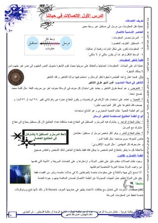 ‫ﺍﻟﺩﺭﺱ ﺍﻷﻭل ﺍﻻﺘﺼﺎﻻﺕ ﻓﻲ ﺤﻴﺎﺘﻨﺎ‬




                                                                                                                                     ‫ﻋﺮف اﻻﺗﺼﺎﻻت؟‬
                                                                                                                 ‫ﺘﻌﺭﻴﻑ ﺍﻻﺘﺼﺎﻻﺕ:‬
                                                                      ‫ﻋﻤﻠﻴﺔ ﻨﻘل ﺍﻟﻤﻌﻠﻭﻤﺎﺕ ﻤﻥ ﻤﺭﺴل ﺇﻟﻰ ﻤﺴﺘﻘﺒل ﻋﺒﺭ ﻭﺴﻁ ﻤﻌﻴﻥ .‬
                                                                                                        ‫ﺍﻟﻌﻨﺎﺼﺭ ﺍﻷﺴﺎﺴﻴﺔ ﻟﻼﺘﺼﺎل :‬




                                                                                                                                     ‫ﻋﺪد ﻋﻨﺎﺻﺮ ﻋﻤﻠﯿﺔ اﻻﺗﺼﺎل؟‬
                                                                                                     ‫١- ﺍﻟﻤﺭﺴل)ﻤﺼﺩﺭ ﺍﻟﻤﻌﻠﻭﻤﺎﺕ(.‬
                                                                                                    ‫٢- ﺍﻟﻤﺴﺘﻘﺒل )ﺍﻟﻁﺭﻑ ﺍﻟﻤﻘﺼﻭﺩ(.‬
                                                                          ‫٣- ﺍﻟﻤﻌﻠﻭﻤﺎﺕ)ﺘﻜﻭﻥ ﻋﻠﻰ ﺸﻜل ﺇﺸﺎﺭﺍﺕ ﺭﻗﻤﻴﺔ ﺃﻭ ﺘﻤﺎﺜﻠﻴﺔ(.‬
                                                                              ‫٤- ﺍﻟﻭﺴﻁ ﺍﻟﻨﺎﻗل)ﻭﻫﻭ ﺇﻤﺎ ﺃﻥ ﻴﻜﻭﻥ ﺴﻠﻜﻲ ﺃﻭ ﻻ ﺴﻠﻜﻲ(.‬




                                                                                                                                     ‫ﻋﺮف ﻋﻤﻠﯿﺔ اﻟﺘﺸﻔﯿﺮ؟‬
                                                                                                            ‫ﺘﻘﻨﻴﺔ ﺘﺸﻔﻴﺭ ﺍﻟﻤﻌﻠﻭﻤﺎﺕ:‬
‫ﻋﻤﻠﻴﺔ ﺘﺘﻡ ﻋﻠﻰ ﺍﻟﺒﻴﺎﻨﺎﺕ )ﺍﻟﻤﻌﻠﻭﻤﺎﺕ( ﻟﺤﻤﺎﻴﺘﻬﺎ ﻭﺍﻟﺤﻔﺎﻅ ﻋﻠﻰ ﺴﺭﻴﺘﻬﺎ ﺒﺤﻴﺙ ﺘﻘﻭﻡ ﺍﻟﺸﻴﻔﺭﺓ ﺒﺘﺤﻭﻴل ﺍﻟﻨﺹ ﺍﻟﻤﻔﻬﻭﻡ ﺍﻟﻰ ﻨﺹ ﻏﻴﺭ ﻤﻔﻬﻭﻡ ﻟﻤﻥ‬
                                                                                                                  ‫ﻻ ﻴﻤﺘﻠﻙ ﺍﻟﺸﻴﻔﺭﺓ.‬
                                   ‫ﻤﺜﺎل: ﻗﺩﻴﻤﺎ ﺍﺨﺘﺭﻉ ﺍﺤﺩ ﺍﻟﻘﻴﺎﺼﺭﺓ ﺸﻴﻔﺭﺓ ﻟﻨﻘل ﺍﻟﺭﺴﺎﺌل ﻭ ﺍﺴﺘﺨﺩﻡ ﻓﻴﻬﺎ ﺩﻭﻻﺒﺎ ﻟﻠﺘﺸﻔﻴﺭ ﻭ ﻓﻙ ﺍﻟﺘﺸﻔﻴﺭ.‬




                                                                                                                                     ‫ﻗﺎرن ﺑﯿﻦ اﻟﺘﺸﻔﯿﺮ ﺑﺎﻟﺘﻌﻮﯾﺾ و اﻟﺘﺸﻔﯿﺮ ﺑﺎﻟﺘﻌﻤﯿﺔ؟ ﻗﺎرن ﺑﯿﻦ اﻟﻤﻔﺘﺎح اﻟﻮاﺣﺪ و اﻟﻌﺎم ؟‬
                                                                              ‫ﺍﻟﺘﺸﻔﻴﺭ ﻓﻲ ﺸﺒﻜﺔ ﺍﻟﺤﺎﺴﻭﺏ: ﻓﻤﻥ ﺃﺸﻬﺭ ﻁﺭﻕ ﺍﻟﺘﺸﻔﻴﺭ:‬
   ‫١-ﺍﻟﺘﻌﻭﻴﺽ: ﻭ ﻫﻭ ﺃﺒﺴﻁ ﻁﺭﻕ ﺍﻟﺘﺸﻔﻴﺭ ﻭ ﻴﻌﺘﻤﺩ ﻋﻠﻰ ﺍﺴﺘﺒﺩﺍل ﻜل ﺤﺭﻑ ﻓﻲ ﺍﻟﺭﺴﺎﻟﺔ ﺒﺤﺭﻑ ﺁﺨﺭ ﻤﻥ ﺤﺭﻭﻑ ﺍﻟﻠﻐﺔ. ﻤﺜل ﻜﻠﻤﺔ ﻤﺤﻤﺩ‬
                                                                                                                    ‫ﺘﺼﺒﺢ )ﻨﺨﻨﺫ(.‬
      ‫٢-ﺍﻟﺘﻌﻤﻴﺔ: ﻭ ﺘﻌﺘﻤﺩ ﻋﻠﻰ ﺍﺴﺘﺨﺩﺍﻡ ﻋﻠﻡ ﺍﻷﺭﻗﺎﻡ ﻓﻲ ﺍﻟﺭﻴﺎﻀﻴﺎﺕ ﻭ ﻴﻜﻭﻥ ﺍﻟﻤﻔﺘﺎﺡ ﻋﺒﺎﺭﺓ ﻋﻥ ﺭﻗﻡ ﺜﻨﺎﺌﻲ ﻜﺒﻴﺭ )٨٢١ﺒﺕ ﺃﻭ ٦٥٢ﺒﺕ( ﻭ‬
                                                                                       ‫ﻴﺼﻌﺏ ﻓﻙ ﺘﺸﻔﻴﺭﻫﺎ ﻋﻠﻰ ﺍﻜﺜﺭ ﺍﻟﺤﻭﺍﺴﻴﺏ ﺘﻁﻭﺭﺍ.‬
                                                              ‫ﻤﻥ ﺃﻫﻡ ﺃﻨﻅﻤﺔ ﺍﻟﺘﻌﻤﻴﺔ: ﻨﻅﺎﻡ ﺍﻟﺘﻌﻤﻴﺔ ﺍﻟﻤﻌﻴﺎﺭﻱ ﻭ ﻫﻭ ﺍﻟﺸﺎﺌﻊ ﺍﺴﺘﺨﺩﺍﻤﻪ.‬
                                                                                   ‫ﺃﻨﻭﺍﻉ ﺃﻨﻅﻤﺔ ﺍﻟﻤﻔﺎﺘﻴﺢ ﺍﻟﻤﺴﺘﺨﺩﻤﺔ ﻟﺘﺸﻔﻴﺭ ﺍﻟﺭﺴﺎﺌل:‬
     ‫١-ﻨﻅﺎﻡ ﺍﻟﻤﻔﺘﺎﺡ ﺍﻟﻭﺍﺤﺩ: ﻭ ﻴﺘﺸﺎﺭﻙ ﻓﻴﻪ ﺍﻟﻤﺭﺴل ﻭ ﺍﻟﻤﺴﺘﻘﺒل ﻓﻲ ﺍﻟﻤﻔﺘﺎﺡ ﻨﻔﺴﻪ.ﻤﺸﻜﻠﺘﻪ ﺘﻌﺩﺍﺩ ﺍﻟﻤﻔﺎﺘﻴﺢ ﻷﻥ ﻜل ﻤﺴﺘﻘﺒل ﻴﺤﺘﺎﺝ ﺍﻟﻰ ﻤﻔﺘﺎﺡ‬
                                                                                                              ‫ﻤﺸﺘﺭﻙ ﻤﻊ ﺍﻟﻤﺭﺴل.‬

                 ‫ﻻﺣﻆ اﻟﻤﺮﺳﻞ و اﻟﻤﺴﺘﻘﺒﻞ ﻻ ﯾﺘﺸﺎرﻛﺎن‬            ‫٢-ﻨﻅﺎﻡ ﺍﻟﻤﻔﺘﺎﺡ ﺍﻟﻌﺎﻡ: ﻭ ﻴﻭﻓﺭ ﻟﻜل ﺸﺨﺹ)ﻤﺭﺴل ﺃﻭ ﻤﺴﺘﻘﺒل( ﻤﻔﺘﺎﺤﺎﻥ:‬
                       ‫ﻓﻲ اﻟﻤﻔﺎﺗﯿﺢ اﻟﺨﺎﺻﺔ.‬

                                                                                                                                     ‫ﻋﻠﻞ:ﯾﻘﻊ ﻋﻠﻰ اﻟﺪوﻟﺔ ﺗﻨﻈﯿﻢ ﻋﻤﻞ اﻟﺠﮭﺎت اﻟﻤﺴﺆوﻟﺔ ﻋﻦ اﻻﺗﺼﺎﻻت؟‬
                                                                                          ‫ﺨﺎﺹ ﻻﻴﻌﺭﻓﻪ ﺴﻭﻯ ﺼﺎﺤﺒﻪ )ﻤﺜل ﻜﻠﻤﺔ ﺍﻟﺴﺭ(‬
                                                                                  ‫ﻭ ﻋﺎﻡ ﻴﻌﺭﻓﻪ ﻜل ﺍﻟﻤﻬﺘﻤﻴﻥ ) ﻤﺜل ﺍﻟﺒﺭﻴﺩ ﺍﻹﻟﻜﺘﺭﻭﻨﻲ(‬
                        ‫ﻤﻼﺤﻅﺔ:ﻜل ﻤﺎ ﻴﺸﻔﺭ ﺒﺎﻟﻤﻔﺘﺎﺡ ﺍﻟﻌﺎﻡ ﻟﺸﺨﺹ ﻤﺎ ﻴﻤﻜﻥ ﻓﻜﻪ ﻓﻘﻁ ﺒﺎﻟﻤﻔﺘﺎﺡ ﺍﻟﺨﺎﺹ ﻟﺫﻟﻙ ﺍﻟﺸﺨﺹ ﻭﺍﻟﻌﻜﺱ ﺼﺤﻴﺢ.‬
                                                                                                          ‫ﺃﻨﻅﻤﺔ ﺍﻻﺘﺼﺎل ﻭ ﺍﻟﻘﺎﻨﻭﻥ:‬
                     ‫-ﻭﺠﻭﺩ ﻨﻅﺎﻡ ﺍﺘﺼﺎﻻﺕ ﻤﺘﻘﺩﻡ ﺩﻟﻴل ﻋﻠﻰ ﺘﻁﻭﺭ ﺍﻟﺩﻭﻟﺔ ﻭ ﺍﺯﺩﻫﺎﺭﻫﺎ ﻭ ﻋﻠﻰ ﺍﻟﺨﺩﻤﺎﺕ ﺍﻟﺴﺭﻴﻌﺔ ﻭ ﺍﻷﻤﻴﻨﺔ ﺍﻟﺘﻲ ﺘﻘﺩﻤﻬﺎ.‬
                                                                               ‫-ﻤﻥ ﻭﺍﺠﺏ ﺍﻟﺩﻭﻟﺔ ﺤﻤﺎﻴﺔ ﺍﻟﺤﺭﻴﺔ ﺍﻟﺸﺨﺼﻴﺔ ﻟﻤﻭﺍﻁﻨﻴﻬﺎ.‬
                        ‫-ﺃﻻ ﺘﺴﻤﺢ ﻷﻱ ﺠﻬﺔ ﺒﺎﻻﻁﻼﻉ ﻋﻠﻰ ﻤﻌﻠﻭﻤﺎﺕ ﺨﺎﺼﺔ ﺒﺎﻟﻤﻭﺍﻁﻨﻴﻥ ﺇﻻ ﻓﻲ ﺤﺎﻻﺕ ﺨﺎﺼﺔ ﻭﺒﺄﻤﺭ ﻤﻥ ﺍﻟﻘﻀﺎﺀ ﻓﻘﻁ.‬
                           ‫-ﻴﻘﻊ ﻋﻠﻰ ﺍﻟﺩﻭﻟﺔ ﺘﻨﻅﻴﻡ ﻋﻤل ﺍﻟﺠﻬﺎﺕ ﺍﻟﻤﺴﺅﻭﻟﺔ ﻋﻥ ﺃﻨﻅﻤﺔ ﺍﻻﺘﺼﺎل ﻟﻀﻤﺎﻥ ﺍﻟﻤﻨﺎﻓﺴﺔ ﺒﻴﻨﻬﻡ ﻭ ﺠﻭﺩﺓ ﺍﻟﺨﺩﻤﺔ.‬
                                                                                                                          ‫ﻤﻼﺤﻅﺔ:‬
       ‫ﺒﻌﺽ ﺼﻔﺤﺎﺕ ﺍﻻﻨﺘﺭﻨﺕ ﺍﻟﺘﻲ ﺘﺘﻌﺎﻤل ﻤﻊ ﺒﻁﺎﻗﺎﺕ ﺍﻻﻋﺘﻤﺎﺩ ﻴﻅﻬﺭ ﻓﻲ ﻋﻨﺎﻭﻴﻨﻬﺎ ﺍﻟﺤﺭﻑ ‪ S-Secure‬ﻭ ﺫﻟﻙ ﻷﻨﻬﺎ ﺘﺘﺒﻊ ﺒﺭﻭﺘﻭﻜﻭﻻﺕ‬
                                                                                                 ‫ﺨﺎﺼﺔ ﻟﺤﻔﻅ ﺃﻤﻥ ﺍﻟﻤﻌﻠﻭﻤﺎﺕ ﺍﻟﻤﺭﺴﻠﺔ.‬




              ‫ﺗﻄﻠﺐ ﻣﻦ ﻣﻜﺘﺒﺔ ﻏﺮﺑﯿﺔ – ﻣﻘﺎﺑﻞ ﻣﺪرﺳﺔ اﻟﺰھﺮاء – ﻏﺰة أو ﻣﻦ ﻣﻜﺘﺒﺔ أﺟﯿﺎل – ﺷﺎرع اﻟﻮﺣﺪة أو ﻣﻜﺘﺒﺔ ﻓﻠﺴﻄﯿﻦ – ش اﻟﺠﻨﺪي.‬
                                                      ‫إﻋﺪاد اﻟﻤﮭﻨﺪس: ﻏﺴﺎن ﻧﺎﻓﺬ ﻣﺸﺘﮭﻰ‬
 ‫٢‬
 