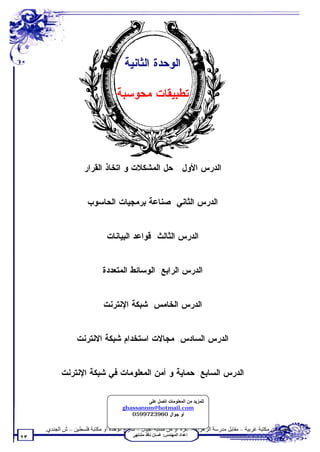 ‫ﺍﻟﻭﺤﺩﺓ ﺍﻟﺜﺎﻨﻴﺔ‬

                                    ‫ﺘﻁﺒﻴﻘﺎﺕ ﻤﺤﻭﺴﺒﺔ‬




                     ‫ﺍﻟﺩﺭﺱ ﺍﻷﻭل : ﺤل ﺍﻟﻤﺸﻜﻼﺕ ﻭ ﺍﺘﺨﺎﺫ ﺍﻟﻘﺭﺍﺭ‬


                       ‫ﺍﻟﺩﺭﺱ ﺍﻟﺜﺎﻨﻲ: ﺼﻨﺎﻋﺔ ﺒﺭﻤﺠﻴﺎﺕ ﺍﻟﺤﺎﺴﻭﺏ‬


                               ‫ﺍﻟﺩﺭﺱ ﺍﻟﺜﺎﻟﺙ: ﻗﻭﺍﻋﺩ ﺍﻟﺒﻴﺎﻨﺎﺕ‬


                              ‫ﺍﻟﺩﺭﺱ ﺍﻟﺭﺍﺒﻊ: ﺍﻟﻭﺴﺎﺌﻁ ﺍﻟﻤﺘﻌﺩﺩﺓ‬


                              ‫ﺍﻟﺩﺭﺱ ﺍﻟﺨﺎﻤﺱ: ﺸﺒﻜﺔ ﺍﻹﻨﺘﺭﻨﺕ‬


                  ‫ﺍﻟﺩﺭﺱ ﺍﻟﺴﺎﺩﺱ: ﻤﺠﺎﻻﺕ ﺍﺴﺘﺨﺩﺍﻡ ﺸﺒﻜﺔ ﺍﻻﻨﺘﺭﻨﺕ‬


            ‫ﺍﻟﺩﺭﺱ ﺍﻟﺴﺎﺒﻊ: ﺤﻤﺎﻴﺔ ﻭ ﺃﻤﻥ ﺍﻟﻤﻌﻠﻭﻤﺎﺕ ﻓﻲ ﺸﺒﻜﺔ ﺍﻹﻨﺘﺭﻨﺕ‬

                                              ‫ﻟﻠﻤﺰﯾﺪ ﻣﻦ اﻟﻤﻌﻠﻮﻣﺎت اﺗﺼﻞ ﻋﻠﻰ‬
                                      ‫‪ghassannm@hotmail.com‬‬
                                         ‫ﺃﻭ ﺠﻭﺍل 0693279950‬

     ‫ﺗﻄﻠﺐ ﻣﻦ ﻣﻜﺘﺒﺔ ﻏﺮﺑﯿﺔ – ﻣﻘﺎﺑﻞ ﻣﺪرﺳﺔ اﻟﺰھﺮاء – ﻏﺰة أو ﻣﻦ ﻣﻜﺘﺒﺔ أﺟﯿﺎل – ﺷﺎرع اﻟﻮﺣﺪة أو ﻣﻜﺘﺒﺔ ﻓﻠﺴﻄﯿﻦ – ش اﻟﺠﻨﺪي.‬
                                           ‫إﻋﺪاد اﻟﻤﮭﻨﺪس: ﻏﺴﺎن ﻧﺎﻓﺬ ﻣﺸﺘﮭﻰ‬
‫٣٢‬
 