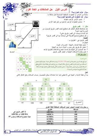 ‫ﺍﻟﺩﺭﺱ ﺍﻷﻭل : ﺤل ﺍﻟﻤﺸﻜﻼﺕ ﻭ ﺍﺘﺨﺎﺫ ﺍﻟﻘﺭﺍﺭ‬
                                                                                                   ‫ﺴﺅﺍل: ﻋ ‪‬ﻑ ﺍﻟﺨﻭﺍﺭﺯﻤﻴﺔ؟‬
                                                                                                                  ‫ﺭ‬
                                                               ‫ﺴﻠﺴﻠﺔ ﻤﻥ ﺍﻷﻭﺍﻤﺭ ﺃﻭ ﺍﻟﺨﻁﻭﺍﺕ ﺍﻟﻤﻨﻁﻘﻴﺔ ﺍﻟﻤﺘﺴﻠﺴﻠﺔ ﻟﺤل ﻤﺸﻜﻠﺔ ﻤﺎ.‬
                                                                               ‫ﺴﺅﺍل: ﻋﺩﺩ ﺍﻟﺨﻁﻭﺍﺕ ﺍﻟﺘﻲ ﺘﺘﻀﻤﻨﻬﺎ ﺍﻟﺨﻭﺍﺭﺯﻤﻴﺔ؟‬
                                                                                       ‫١- ﺘﺤﺩﻴﺩ ﺍﻷﻭﺍﻤﺭ ﺍﻟﻭﺍﺠﺏ ﺘﻨﻔﻴﺫﻫﺎ.‬
                                                                ‫٢- ﺘﺴﻠﺴل ﺍﻟﺨﻁﻭﺍﺕ ﺍﻟﻭﺍﺠﺏ ﺍﺘﺒﺎﻋﻬﺎ ﻤﻥ ﺃﺠل ﺘﻨﻔﻴﺫ ﺍﻷﻭﺍﻤﺭ.‬

                                                                                                   ‫ﻤﺜﺎل )١( : ﺃﻗﺼﺭ ﻁﺭﻴﻕ:‬
                                                      ‫ﻋﻨﺩ ﻤﺸﺎﻫﺩﺘﻙ ﻟﻠﺸﻜل ﺍﻟﻤﻘﺎﺒل ﻫل ﺘﺴﺘﻁﻴﻊ ﺘﺤﺩﻴﺩ ﺃﻗﺼﺭ ﻁﺭﻴﻕ ﻟﻠﻭﺼﻭل ﻤﻥ‬
                                                                                                         ‫ﺍﻟﻤﺩﺭﺴﺔ ﻟﺒﻴﺕ ﺃﺤﻤﺩ؟‬
                                                                                 ‫ﻻﺒﺩ ﺃﻨﻙ ﻗﺩ ﺘﻭﺼﻠﺕ ﺍﻟﻰ ﺃﻗﺼﺭ ﻁﺭﻴﻕ ﻤﺎﻫﻲ؟‬
                                                           ‫ﻭ ﻫل ﺘﺴﺘﻁﻴﻊ ﺘﻭﻀﻴﺢ ﺍﻟﻁﺭﻴﻘﺔ ﺍﻟﺘﻲ ﺘﻭﺼﻠﺕ ﺒﻬﺎ ﺍﻟﻰ ﺃﻗﺼﺭ ﻁﺭﻴﻕ؟‬
                                                                                                                      ‫ﺍﻹﺠﺎﺒﺔ:‬
                                           ‫02‬
                                                                                           ‫ﺃﻗﺼﺭ ﻁﺭﻴﻕ ﻫﻲ ) ﺍﻟﻁﺭﻴﻕ ﺏ (.‬
                                                                                                                   ‫ﺍﻟﺨﻁﻭﺍﺕ:‬
                                                                          ‫١-ﺘﺤﺩﻴﺩ ﻨﻘﻁﺔ ﺍﻟﺒﺩﺍﻴﺔ ﻭ ﺍﻟﻨﻬﺎﻴﺔ. )ﺍﻟﻤﺩﺭﺴﺔ ﻭ ﺍﻟﺒﻴﺕ(.‬
                                                                  ‫٢-ﺍﺨﺘﻴﺎﺭ ﻜل ﻁﺭﻴﻕ ﻋﻠﻰ ﺤﺩﻯ ﻭ ﺍﻟﺴﺅﺍل ﺩﻭﻤﺎ ﻋﻥ ﺍﻟﻨﻬﺎﻴﺔ.‬
                                                      ‫٣-ﻋﻨﺩ ﺍﻟﻭﺼﻭل ﺍﻟﻰ ﺍﻟﻨﻬﺎﻴﺔ ﻴﺘﻡ ﺤﺴﺎﺏ ﻤﺠﻤﻭﻉ ﺍﻟﻤﺴﺎﻓﺎﺕ ﻟﻠﻁﺭﻴﻕ ﺍﻟﻭﺍﺤﺩ.‬
                                                                    ‫٤-ﻨﻘﻭﻡ ﺒﻤﻘﺎﺭﻨﺔ ﺍﻟﻤﺴﺎﻓﺎﺕ ﺍﻟﻨﻬﺎﺌﻴﺔ ﻭ ﺍﺨﺘﻴﺎﺭ ﺃﻗﺼﺭ ﻁﺭﻴﻕ.‬




                ‫‪D‬‬              ‫21‬

                                                                                                                  ‫ﺍﻟﺤل:‬
              ‫ﺒﻤﺎ ﺃﻥ ﻨﻘﻁﺔ ﺍﻟﺒﺩﺍﻴﺔ ﻭ ﺍﻟﻨﻬﺎﻴﺔ ﻫﻲ ‪ A‬ﻓﻴﺘﺒﻘﻰ ﻟﺩﻴﻨﺎ ﻋﺩﺓ ﺍﺤﺘﻤﺎﻻﺕ ﻴﻤﻜﻥ ﺘﻠﺨﻴﺼﻬﺎ ﻭ ﺤﺴﺎﺏ ﺍﻟﻤﺴﺎﻓﺎﺕ ﻭﻓﻕ ﺍﻟﺸﻜل ﺍﻟﺘﺎﻟﻲ:‬

                                           ‫02‬                               ‫53‬
                                                          ‫24‬

                          ‫03‬         ‫43‬              ‫03‬           ‫21‬              ‫43‬         ‫21‬



                    ‫21‬              ‫21‬          ‫43‬                     ‫43‬          ‫03‬             ‫03‬



                     ‫53‬             ‫24‬          ‫53‬                     ‫02‬          ‫24‬             ‫02‬




                      ‫79‬            ‫801‬         ‫141‬               ‫801‬                                     ‫اﻟﻤﺠﻤﻮع:‬
                                                                                  ‫141‬         ‫79‬
                                                          ‫ﻭ ﻴﻤﻜﻥ ﺒﻨﺎﺀ ﺍﻟﺠﺩﻭل ﺍﻟﻤﺠﺎﻭﺭ ﻟﺒﻴﺎﻥ ﺍﻟﻤﺴﺎﻓﺎﺕ ﺍﻟﻤﺨﺘﻠﻔﺔ ﻟﻜﺎﻓﺔ ﺍﻟﻁﺭﻕ:‬
                                                             ‫ﺍﻟﻁﺭﻴﻕ‬                                 ‫ﺍﻟﻤﺴﺎﻓﺔ‬
          ‫ﺇﺫﺍ ﺃﻗﺼﺭ ﻁﺭﻴﻕ ﻫﻲ‬                                  ‫‪ABCDA‬‬                                     ‫79‬
        ‫‪ ABCDA‬ﺃﻭ ‪ADCBA‬‬                                      ‫‪ABDCA‬‬                                    ‫801‬
     ‫ﺤﻴﺙ ﻤﺠﻤﻭﻉ ﺍﻟﻤﺴﺎﻓﺎﺕ ﻴﺴﺎﻭﻱ 79‬                            ‫‪ACBDA‬‬                                    ‫141‬
                                                            ‫‪ACDBA‬‬                                    ‫801‬
                                                            ‫‪ADBCA‬‬                                    ‫141‬
                                                            ‫‪ADCBA‬‬                                     ‫79‬


           ‫ﺗﻄﻠﺐ ﻣﻦ ﻣﻜﺘﺒﺔ ﻏﺮﺑﯿﺔ – ﻣﻘﺎﺑﻞ ﻣﺪرﺳﺔ اﻟﺰھﺮاء – ﻏﺰة أو ﻣﻦ ﻣﻜﺘﺒﺔ أﺟﯿﺎل – ﺷﺎرع اﻟﻮﺣﺪة أو ﻣﻜﺘﺒﺔ ﻓﻠﺴﻄﯿﻦ – ش اﻟﺠﻨﺪي.‬
                                                 ‫إﻋﺪاد اﻟﻤﮭﻨﺪس: ﻏﺴﺎن ﻧﺎﻓﺬ ﻣﺸﺘﮭﻰ‬
‫٤٢‬
 