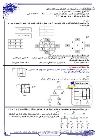 ‫ﻨﻼﺤﻅ ﻜﻠﻤﺎ ﺯﺍﺩ ﻋﺩﺩ ﺍﻟﻤﺩﻥ ﺯﺍﺩ ﻋﺩﺩ ﺍﻻﺤﺘﻤﺎﻻﺕ ﺤﺴﺏ ﺍﻟﻘﺎﻨﻭﻥ ﺍﻵﺘﻲ:‬
                                                                        ‫ﻋﺩﺩ ﺍﻟﻁﺭﻕ )ﺍﻻﺤﺘﻤﺎﻻﺕ( = )ﻋﺩﺩ ﺍﻟﻤﺩﻥ – ١ (!‬
                                  ‫ﻓﻤﺜﻼ ﻓﻲ ﻤﺜﺎﻟﻨﺎ ﻜﺎﻥ ﻋﺩﺩ ﺍﻟﻤﺩﻥ ٤ ﻟﺫﻟﻙ ﻜﺎﻥ ﻋﺩﺩ ﺍﻟﻁﺭﻕ = )٤-١(! = )٣(! = ٣×٢×١=٦ ﻁﺭﻕ‬
                                                                     ‫ﺤﺎﻭل ﺃﻥ ﺘﻭﺠﺩ ﻋﺩﺩ ﺍﻟﻁﺭﻕ ﻟﻭ ﻜﺎﻥ ﻋﺩﺩ ﺍﻟﻤﺩﻥ ٦ ؟؟‬

                                                                                                      ‫ﻤﺜﺎل )٣(:‬
 ‫ﻫل ﻤﻥ ﺍﻟﻤﻤﻜﻥ ﺃﻥ ﻨﻤﻸ ﺨﻼﻴﺎ ﺍﻟﻤﺭﺒﻊ ﺍﻟﺘﺎﻟﻲ ﺒﺎﻷﻋﺩﺍﺩ ﻤﻥ ١ ﺍﻟﻰ ٩ ﺒﺤﻴﺙ ﺃﻥ ﻻ ﻴﺘﻜﺭﺭ ﺍﻟﻌﺩﺩ ﻭ ﻴﻜﻭﻥ ﻤﺠﻤﻭﻉ ﺃﻱ ﺼﻑ ﺍﻭ ﻋﻤﻭﺩ ﺍﻭ‬
                                                                                                   ‫ﻗﻁﺭ ﻤﺘﺴﺎﻭ؟؟‬

               ‫م = اﻟﻤﺠﻤﻮع ÷ ٣‬
                                                               ‫ﻡ‬

               ‫م = ٥١ ÷ ٣ = ٥‬
                                                                                                                              ‫ﺍﻟﺤل:‬
                                                               ‫3‬                                             ‫3‬
     ‫2‬     ‫7‬      ‫6‬
                                                       ‫2‬                   ‫6‬                          ‫2‬                ‫6‬
     ‫9‬     ‫5‬      ‫1‬
                                                ‫1‬              ‫5‬                 ‫9‬           ‫1‬               ‫5‬                     ‫9‬
     ‫4‬     ‫3‬      ‫8‬
                                                       ‫4‬                   ‫8‬                          ‫4‬                ‫8‬
                                                               ‫7‬                                             ‫7‬

                                                       ‫ﻤﻥ ﺍﻷﻤﺜﻠﺔ ﺍﻟﺴﺎﺒﻘﺔ ﻨﺴﺘﻨﺘﺞ ﺒﺄﻨﻪ ﻟﺤل ﻤﺜل ﺘﻠﻙ ﺍﻟﻤﺸﺎﻜل ﻻﺒﺩ ﻤﻥ:‬
       ‫٣-ﺍﺨﺘﻴﺎﺭ ﺍﻟﺤل ﺍﻷﻓﻀل.‬    ‫٢-ﻓﺤﺹ ﻭ ﺘﺤﻠﻴل ﻜل ﺨﻴﺎﺭ ﺤﺴﺏ ﺍﻟﻤﻌﺎﻴﻴﺭ ﺍﻟﻤﻁﻠﻭﺒﺔ.‬           ‫١-ﻭﻀﻊ ﻜﺎﻓﺔ ﺨﻴﺎﺭﺍﺕ ﺍﻟﺤل.‬
                                                                                   ‫ﻭﻗﺩ ﻨﻭﺍﺠﻪ ﺒﻌﺽ ﺍﻟﺘﺤﺩﻴﺎﺕ ﻤﺜل:‬
     ‫٣-ﻋﺩﻡ ﺍﻤﻜﺎﻨﻴﺔ ﺘﻁﺒﻴﻕ ﺍﻟﺤل.‬            ‫٢-ﻋﺩﻡ ﺘﻭﻓﺭ ﺍﻟﻭﻗﺕ ﺍﻟﻜﺎﻓﻲ ﻟﺘﺠﺭﻴﺏ ﺍﻟﺤل.‬             ‫١-ﻗﻠﺔ ﺍﻟﺤﻠﻭل ﺍﻟﻤﻤﻜﻨﺔ.‬

                                                                                           ‫ﺤﻠﻭل ﺃﺴﺌﻠﺔ ﺍﻟﺩﺭﺱ ﺼﻔﺤﺔ ٠٥:‬
                                        ‫١-ﺍﻟﺸﻜل ﻋﻠﻰ ﻴﺴﺎﺭ ﺍﻟﺼﻔﺤﺔ ﻴﻤﺜل ﻤﺘﺎﻫﺔ ﻭ ﺍﻟﻤﻁﻠﻭﺏ ﺇﻴﺠﺎﺩ ﻁﺭﻴﻕ ﻟﻠﺨﺭﻭﺝ ﻤﻥ ﻫﺫﻩ ﺍﻟﻤﺘﺎﻫﺔ‬
                                                                                    ‫ﺒﺤﻴﺙ ﺃﻥ ﺍﻟﺤﺭﻜﺔ ﻻ ﺘﺘﻡ ﺇﻻ ﺒﻤﻌﺩل ﻤﺭﺒﻊ.‬

                                                                                                                  ‫ﺍﻟﺤل:‬
                                                     ‫ﻨﻌﻁﻲ ﻟﻜل ﻤﺭﺒﻊ ﺇﺴﻡ ﺍﻭ ﺭﻗﻡ ﺤﺴﺏ ﺭﻗﻡ ﺍﻟﺼﻑ ﻭ ﺍﻟﻌﻤﻭﺩ ﻭ ﺒﺎﻟﺘﺎﻟﻲ ﺍﻟﺤل ﻫﻭ:‬

                                                                                                            ‫ﺣﺎول أن ﺗﺤﻞ ھﺬه اﻟﻤﺘﺎھﺔ‬
                      ‫1,3‬   ‫2,3‬   ‫3,3‬

                      ‫1,2‬   ‫2,2‬   ‫3,2‬
                                                                                                              ‫١‬      ‫٢‬        ‫٣‬        ‫٤‬
                      ‫1,1‬   ‫3,1 2,1‬
                                                                                                       ‫٤‬
                                                                                                       ‫٣‬
                                                                                                       ‫٢‬
                                                                                                       ‫١‬

                                                                   ‫)3,1(‬                                     ‫ﻣﺪﺧﻞ‬                 ‫ﻣﺨﺮج‬
                                                                   ‫)2,1(‬

  ‫٢-ﻓﻲ ﻤﺴﺄﻟﺔ ﺍﻟﺒﺎﺌﻊ ﺍﻟﺠﻭﺍل ﻫل ﻴﺨﺘﻠﻑ ﺍﻟﺤل ﻟﻭ ﺒﺩﺃﻨﺎ ﻤﻥ ﻤﺩﻴﻨﺔ ﻏﻴﺭ ‪ . A‬ﺠﺩ ﺃﻗﺼﺭ ﺠﻭﻟﺔ ﻟﻭ ﺃﻥ ﻨﻘﻁﺔ ﺍﻟﺒﺩﺍﻴﺔ ‪ B‬ﺃﻭ ‪ C‬ﺃﻭ ‪ D‬؟‬
                                                                 ‫ﺍﻟﺤل:‬
 ‫ﻟﻥ ﻴﺨﺘﻠﻑ ﻁﻭل ﺃﻗﺼﺭ ﻁﺭﻴﻕ ﻭ ﺇﻨﻤﺎ ﺴﻴﻜﻭﻥ ﻫﻨﺎﻙ ﺍﺨﺘﻼﻑ ﻓﻲ ﺘﺭﺘﻴﺏ ﺍﻻﺤﺘﻤﺎﻻﺕ:‬
    ‫ﺃﻗﺼﺭ ﻁﺭﻴﻕ ﻟﻭ ﺒﺩﺃﻨﺎ ﻤﻥ ‪ B‬ﻫﻲ ‪ BCDAB‬ﺃﻭ ‪ BADCB‬ﻭﻜﻼﻫﻤﺎ ﻁﻭﻟﻪ ٧٩‬



                                                                                      ‫03‬    ‫02‬         ‫02‬      ‫43‬        ‫03‬             ‫43‬
                                                                                        ‫‪B‬‬    ‫‪B‬‬    ‫‪B‬‬          ‫‪B‬‬       ‫‪B‬‬             ‫‪B‬‬
                                                                                      ‫141‬   ‫801‬   ‫79‬         ‫141‬      ‫79‬          ‫801‬
         ‫ﺗﻄﻠﺐ ﻣﻦ ﻣﻜﺘﺒﺔ ﻏﺮﺑﯿﺔ – ﻣﻘﺎﺑﻞ ﻣﺪرﺳﺔ اﻟﺰھﺮاء – ﻏﺰة أو ﻣﻦ ﻣﻜﺘﺒﺔ أﺟﯿﺎل – ﺷﺎرع اﻟﻮﺣﺪة أو ﻣﻜﺘﺒﺔ ﻓﻠﺴﻄﯿﻦ – ش اﻟﺠﻨﺪي.‬
                                                     ‫إﻋﺪاد اﻟﻤﮭﻨﺪس: ﻏﺴﺎن ﻧﺎﻓﺬ ﻣﺸﺘﮭﻰ‬
‫٥٢‬
 