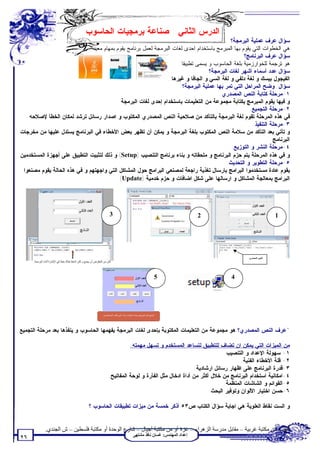 ‫ﺍﻟﺩﺭﺱ ﺍﻟﺜﺎﻨﻲ : ﺼﻨﺎﻋﺔ ﺒﺭﻤﺠﻴﺎﺕ ﺍﻟﺤﺎﺴﻭﺏ‬
                                                                                              ‫ﺴﺅﺍل:ﻋﺭﻑ ﻋﻤﻠﻴﺔ ﺍﻟﺒﺭﻤﺠﺔ؟‬
                              ‫ﻫﻲ ﺍﻟﺨﻁﻭﺍﺕ ﺍﻟﺘﻲ ﻴﻘﻭﻡ ﺒﻬﺎ ﺍﻟﻤﺒﺭﻤﺞ ﺒﺎﺴﺘﺨﺩﺍﻡ ﺍﺤﺩﻯ ﻟﻐﺎﺕ ﺍﻟﺒﺭﻤﺠﺔ ﻟﻌﻤل ﺒﺭﻨﺎﻤﺞ ﻴﻘﻭﻡ ﺒﻤﻬﺎﻡ ﻤﻌﻴﻨﺔ.‬
                                                                                                    ‫ﺴﺅﺍل:ﻋﺭﻑ ﺍﻟﺒﺭﻨﺎﻤﺞ؟‬
                                                                       ‫ﻫﻭ ﺘﺭﺠﻤﺔ ﻟﻠﺨﻭﺍﺭﺯﻤﻴﺔ ﺒﻠﻐﺔ ﺍﻟﺤﺎﺴﻭﺏ ﻭ ﻴﺴﻤﻰ ﺘﻁﺒﻴﻘﺎ.‬
                                                                                     ‫ﺴﺅﺍل:ﻋﺩﺩ ﺃﺴﻤﺎﺀ ﺃﺸﻬﺭ ﻟﻐﺎﺕ ﺍﻟﺒﺭﻤﺠﺔ؟‬
                                                                 ‫ﺍﻟﻔﻴﺠﻭل ﺒﻴﺴﻙ ﻭ ﻟﻐﺔ ﺩﻟﻔﻲ ﻭ ﻟﻐﺔ ﺍﻟﺴﻲ ﻭ ﺍﻟﺠﺎﻓﺎ ﻭ ﻏﻴﺭﻫﺎ ..‬
                                                                        ‫ﺴﺅﺍل: ﻭﻀﺢ ﺍﻟﻤﺭﺍﺤل ﺍﻟﺘﻲ ﺘﻤﺭ ﺒﻬﺎ ﻋﻤﻠﻴﺔ ﺍﻟﺒﺭﻤﺠﺔ؟‬
                                                                                         ‫١-ﻤﺭﺤﻠﺔ ﻜﺘﺎﺒﺔ ﺍﻟﻨﺹ ﺍﻟﻤﺼﺩﺭﻱ:‬
                                              ‫ﻭ ﻓﻴﻬﺎ ﻴﻘﻭﻡ ﺍﻟﻤﺒﺭﻤﺞ ﺒﻜﺘﺎﺒﺔ ﻤﺠﻤﻭﻋﺔ ﻤﻥ ﺍﻟﺘﻌﻠﻴﻤﺎﺕ ﺒﺎﺴﺘﺨﺩﺍﻡ ﺇﺤﺩﻯ ﻟﻐﺎﺕ ﺍﻟﺒﺭﻤﺠﺔ‬
                                                                                                       ‫٢-ﻤﺭﺤﻠﺔ ﺍﻟﺘﺠﻤﻴﻊ:‬
     ‫ﻓﻲ ﻫﺫﻩ ﺍﻟﻤﺭﺤﻠﺔ ﺘﻘﻭﻡ ﻟﻐﺔ ﺍﻟﺒﺭﻤﺠﺔ ﺒﺎﻟﺘﺄﻜﺩ ﻤﻥ ﺼﻼﺤﻴﺔ ﺍﻟﻨﺹ ﺍﻟﻤﺼﺩﺭﻱ ﺍﻟﻤﻜﺘﻭﺏ ﻭ ﺍﺼﺩﺍﺭ ﺭﺴﺎﺌل ﺘﺭﺸﺩ ﻟﻤﻜﺎﻥ ﺍﻟﺨﻁﺄ ﻹﺼﻼﺤﻪ‬
                                                                                                         ‫٣-ﻤﺭﺤﻠﺔ ﺍﻟﺘﻨﻔﻴﺫ:‬
 ‫ﻭ ﺘﺄﺘﻲ ﺒﻌﺩ ﺍﻟﺘﺄﻜﺩ ﻤﻥ ﺴﻼﻤﺔ ﺍﻟﻨﺹ ﺍﻟﻤﻜﺘﻭﺏ ﺒﻠﻐﺔ ﺍﻟﺒﺭﻤﺠﺔ ﻭ ﻴﻤﻜﻥ ﺃﻥ ﺘﻅﻬﺭ ﺒﻌﺽ ﺍﻷﺨﻁﺎﺀ ﻓﻲ ﺍﻟﺒﺭﻨﺎﻤﺞ ﻴﺴﺘﺩل ﻋﻠﻴﻬﺎ ﻤﻥ ﻤﺨﺭﺠﺎﺕ‬
                                                                                                                  ‫ﺍﻟﺒﺭﻨﺎﻤﺞ.‬
                                                                                               ‫٤-ﻤﺭﺤﻠﺔ ﺍﻟﻨﺸﺭ ﻭ ﺍﻟﺘﻭﺯﻴﻊ:‬
‫ﻭ ﻓﻲ ﻫﺫﻩ ﺍﻟﻤﺭﺤﻠﺔ ﻴﺘﻡ ﺤﺯﻡ ﺍﻟﺒﺭﻨﺎﻤﺞ ﻭ ﻤﻠﺤﻘﺎﺘﻪ ﻭ ﺒﻨﺎﺀ ﺒﺭﻨﺎﻤﺞ ﺍﻟﺘﻨﺼﻴﺏ )‪ (Setup‬ﻭ ﺫﻟﻙ ﻟﺘﺜﺒﻴﺕ ﺍﻟﺘﻁﺒﻴﻕ ﻋﻠﻰ ﺃﺠﻬﺯﺓ ﺍﻟﻤﺴﺘﺨﺩﻤﻴﻥ.‬
                                                                                             ‫٥-ﻤﺭﺤﻠﺔ ﺍﻟﺘﻁﻭﻴﺭ ﻭ ﺍﻟﺘﺤﺩﻴﺙ:‬
  ‫ﻴﻘﻭﻡ ﻋﺎﺩﺓ ﻤﺴﺘﺨﺩﻤﻭﺍ ﺍﻟﺒﺭﺍﻤﺞ ﺒﺎﺭﺴﺎل ﺘﻐﺫﻴﺔ ﺭﺍﺠﻌﺔ ﻟﻤﺼﻨﻌﻲ ﺍﻟﺒﺭﺍﻤﺞ ﺤﻭل ﺍﻟﻤﺸﺎﻜل ﺍﻟﺘﻲ ﻭﺍﺠﻬﺘﻬﻡ ﻭ ﻓﻲ ﻫﺫﻩ ﺍﻟﺤﺎﻟﺔ ﻴﻘﻭﻡ ﻤﺼﻨﻌﻭﺍ‬
                                            ‫ﺍﻟﺒﺭﺍﻤﺞ ﺒﻤﻌﺎﻟﺠﺔ ﺍﻟﻤﺸﺎﻜل ﻭ ﺍﺭﺴﺎﻟﻬﺎ ﻋﻠﻰ ﺸﻜل ﺍﻀﺎﻓﺎﺕ ﻭ ﺤﺯﻡ ﺨﺩﻤﻴﺔ )‪.(Update‬‬




                                                                         ‫3‬                                                          ‫2‬                      ‫1‬




                                                                                                                                            ‫اﻟﻨﺺ اﻟﻤﺼﺪري‬
       ‫ﻛﺎن ﻣﻦ اﻟﻤﻔﺘﺮض أن ﯾﺠﻤﻊ و ﻟﻜﻦ ﻻﺣﻆ ھﻨﺎك ﺧﻄﺄ ﻓﻲ اﻹﺷﺎرة أﺛﻨﺎء اﻟﺒﺮﻣﺠﺔ .‬




                                                                                                                         ‫5‬              ‫4‬




                                                                   ‫أﺻﺒﺢ اﻟﺒﺮﻧﺎﻣﺞ ﯾﻘﻮم ﺑﻌﺪة ﻋﻤﻠﯿﺎت ﺑﻨﺎءا ﻋﻠﻰ ﻃﻠﺐ اﻟﻤﺴﺘﺨﺪﻣﯿﻦ‬




‫*ﻋﺭﻑ ﺍﻟﻨﺹ ﺍﻟﻤﺼﺩﺭﻱ؟ ﻫﻭ ﻤﺠﻤﻭﻋﺔ ﻤﻥ ﺍﻟﺘﻌﻠﻴﻤﺎﺕ ﺍﻟﻤﻜﺘﻭﺒﺔ ﺒﺈﺤﺩﻯ ﻟﻐﺎﺕ ﺍﻟﺒﺭﻤﺠﺔ ﻴﻔﻬﻤﻬﺎ ﺍﻟﺤﺎﺴﻭﺏ ﻭ ﻴﻨﻔﺫﻫﺎ ﺒﻌﺩ ﻤﺭﺤﻠﺔ ﺍﻟﺘﺠﻤﻴﻊ.‬

                                                                                  ‫ﻤﻥ ﺍﻟﻤﻴﺯﺍﺕ ﺍﻟﺘﻲ ﻴﻤﻜﻥ ﺍﻥ ﺘﻀﺎﻑ ﻟﻠﺘﻁﺒﻴﻕ ﻟﺘﺴﺎﻋﺩ ﺍﻟﻤﺴﺘﺨﺩﻡ ﻭ ﺘﺴﻬل ﻤﻬﻤﺘﻪ:‬
                                                                                                                             ‫١- ﺴﻬﻭﻟﺔ ﺍﻹﻋﺩﺍﺩ ﻭ ﺍﻟﺘﻨﺼﻴﺏ.‬
                                                                                                                                    ‫٢- ﻗﻠﺔ ﺍﻷﺨﻁﺎﺀ ﺍﻟﻔﻨﻴﺔ.‬
                                                                                                                ‫٣-ﻗﺩﺭﺓ ﺍﻟﺒﺭﻨﺎﻤﺞ ﻋﻠﻰ ﺍﻅﻬﺎﺭ ﺭﺴﺎﺌل ﺍﺭﺸﺎﺩﻴﺔ.‬
                                                                        ‫٤-ﺍﻤﻜﺎﻨﻴﺔ ﺍﺴﺘﺨﺩﺍﻡ ﺍﻟﺒﺭﻨﺎﻤﺞ ﻤﻥ ﺨﻼل ﺃﻜﺜﺭ ﻤﻥ ﺃﺩﺍﺓ ﺍﺩﺨﺎل ﻤﺜل ﺍﻟﻔﺄﺭﺓ ﻭ ﻟﻭﺤﺔ ﺍﻟﻤﻔﺎﺘﻴﺢ.‬
                                                                                                                             ‫٥-ﺍﻟﻘﻭﺍﺌﻡ ﻭ ﺍﻟﺸﺎﺸﺎﺕ ﺍﻟﻤﻨﻅﻤﺔ.‬
                                                                                                                      ‫٦-ﺤﺴﻥ ﺍﺨﺘﻴﺎﺭ ﺍﻷﻟﻭﺍﻥ ﻭﺘﻭﻓﻴﺭ ﺍﻟﺒﺤﺙ.‬

                                                       ‫ﻭ ﺍﻟﺴﺕ ﻨﻘﺎﻁ ﺍﻟﻌﻠﻭﻴﺔ ﻫﻲ ﺍﺠﺎﺒﺔ ﺴﺅﺍل ﺍﻟﻜﺘﺎﺏ ﺹ٣٥ ﺃﺫﻜﺭ ﺨﻤﺴﺔ ﻤﻥ ﻤﻴﺯﺍﺕ ﺘﻁﺒﻴﻘﺎﺕ ﺍﻟﺤﺎﺴﻭﺏ ؟‬


                 ‫ﺗﻄﻠﺐ ﻣﻦ ﻣﻜﺘﺒﺔ ﻏﺮﺑﯿﺔ – ﻣﻘﺎﺑﻞ ﻣﺪرﺳﺔ اﻟﺰھﺮاء – ﻏﺰة أو ﻣﻦ ﻣﻜﺘﺒﺔ أﺟﯿﺎل – ﺷﺎرع اﻟﻮﺣﺪة أو ﻣﻜﺘﺒﺔ ﻓﻠﺴﻄﯿﻦ – ش اﻟﺠﻨﺪي.‬
                                                                                                   ‫إﻋﺪاد اﻟﻤﮭﻨﺪس: ﻏﺴﺎن ﻧﺎﻓﺬ ﻣﺸﺘﮭﻰ‬
 ‫٦٢‬
 