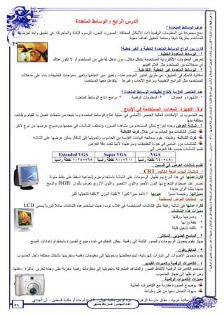 ‫ﻣﺎ ھﻲ وﻇﯿﻔﺔ ﻛﺮت اﻟﺸﺎﺷﺔ ؟ ﻗﺎرن ﺑﯿﻦ ﺷﺎﺷﺎت اﻟﻌﺮض اﻟﻤﺴﻄﺤﺔ و ﺷﺎﺷﺎت أﻧﺒﻮب أﺷﻌﺔ ﻛﺎﺛﻮد؟ / اﻟﺸﺎﺷﺎت اﻟﺘﻲ دﻗﺔ ﻋﺮﺿﮭﺎ ٠٠٦×٠٠٨ ﺗﺴﻤﻰ ……..؟ / ﻋﺪد ﻣﻤﯿﺰات ﺷﺎﺷﺎت اﻟﻌﺮض اﻟﻤﺴﻄﺤﺔ؟ / ﻣﺎ وﻇﯿﻔﺔ ﻛﻞ ﻣﻦ اﻟﺴﻜﺎﻧﺮ و اﻟﻤﺎﯾﻚ؟ / ﻋﺪد ﻣﻤﯿﺰات اﻟﻜﺎﻣﯿﺮات اﻟﺮﻗﻤﯿﺔ ؟‬
                                         ‫اﻟﺪرس اﻟﺮاﺑﻊ : اﻟﻮﺳﺎﺋﻂ اﻟﻤﺘﻌﺪدة‬
                                                                                               ‫ﻋﺭﻑ ﺍﻟﻭﺴﺎﺌﻁ ﺍﻟﻤﺘﻌﺩﺩﺓ ؟‬
   ‫ﺩﻤﺞ ﻤﺠﻤﻭﻋﺔ ﻤﻥ ﺍﻟﻤﻌﻠﻭﻤﺎﺕ ﺍﻟﺭﻗﻤﻴﺔ ﺫﺍﺕ ﺍﻷﺸﻜﺎل ﺍﻟﻤﺨﺘﻠﻔﺔ )ﺍﻟﺼﻭﺭﺓ، ﺍﻟﻨﺹ، ﺍﻟﺭﺴﻭﻡ ﺍﻟﺜﺎﺒﺘﺔ ﻭﺍﻟﻤﺘﺤﺭﻜﺔ( ﻓﻲ ﺘﻁﺒﻴﻕ ﻭﺍﺤﺩ ﻟﻌﺭﻀﻬﺎ‬
                                                                      ‫ﻟﻠﻤﺴﺘﺨﺩﻡ ﺒﻁﺭﻴﻘﺔ ﺸﻴﻘﺔ ﻭﻤﻤﺘﻌﺔ ﻟﺘﺤﻘﻴﻕ ﺃﻫﺩﺍﻑ ﻤﻌﻴﻨﺔ .‬

                                                                   ‫ﻗﺎﺭﻥ ﺒﻴﻥ ﺃﻨﻭﺍﻉ ﺍﻟﻭﺴﺎﺌﻁ ﺍﻟﻤﺘﻌﺩﺩﺓ ﺍﻟﺨﻁﻴﺔ ﻭ ﺍﻟﻐﻴﺭ ﺨﻁﻴﺔ؟‬
                                                                                           ‫١- ﺍﻟﻭﺴﺎﺌﻁ ﺍﻟﻤﺘﻌﺩﺩﺓ ﺍﻟﺨﻁﻴﺔ :‬
                         ‫ﺘﻌﺭﺽ ﺍﻟﻤﻌﻠﻭﻤﺎﺕ ﺍﻹﻟﻜﺘﺭﻭﻨﻴﺔ ﺍﻟﻤﺴﺘﺨﺩﻤﺔ ﺒﺸﻜل ﻤﺘﺘﺎل ﻭﺩﻭﻥ ﺘﺩﺨل ﺘﻔﺎﻋﻠﻲ ﻤﻥ ﺍﻟﻤﺴﺘﺨﺩﻡ ﺃﻭ ﻻ ﺘﻜﻭﻥ ﻫﻨﺎﻙ‬
                                                                              ‫ﺃﻱ ﻤﺩﺨﻼﺕ ﻤﻥ ﺍﻟﻤﺴﺘﺨﺩﻡ ﻤﺜل ﺃﻓﻼﻡ ﺍﻟﻔﻴﺩﻴﻭ .‬
                                                                           ‫٢- ﺍﻟﻭﺴﺎﺌﻁ ﺍﻟﻤﺘﻌﺩﺩﺓ ﻏﻴﺭ ﺍﻟﺨﻁﻴﺔ )ﺍﻟﺘﻔﺎﻋﻠﻴﺔ( :‬
      ‫ﺇﻤﻜﺎﻨﻴﺔ ﺍﻟﺘﺤﻜﻡ ﻓﻲ ﺍﻟﺘﻁﺒﻴﻕ، ﻋﻥ ﻁﺭﻴﻕ ﺍﺨﺘﻴﺎﺭ ﺍﻟﻤﻭﻀﻭﻋﺎﺕ، ﻭﺘﻐﻴﻴﺭ ﺴﻴﺭ ﺍﺘﺠﺎﻫﻬﺎ ﻭﺘﻐﻴﻴﺭ ﻤﺨﺭﺠﺎﺕ ﺍﻟﺘﻁﺒﻴﻘﺎﺕ ﺒﻨﺎ ‪ ‬ﻋﻠﻰ ﻤﺩﺨﻼﺕ‬
                ‫ﺀ‬
                                           ‫ﺍﻟﻤﺴﺘﺨﺩﻡ، ﻤﺜل ﺍﻟﺒﺭﺍﻤﺞ ﺍﻟﺘﻌﻠﻴﻤﻴﺔ ﻭﺒﺭﺍﻤﺞ ﺍﻷﻟﻌﺎﺏ ﻭﻏﻴﺭﻫﺎ . )ﻴﺘﻔﺎﻋل ﻤﻌﻬﺎ ﺍﻟﻤﺴﺘﺨﺩﻡ(‬

                                                                       ‫ﻋﺩﺩ ﺍﻟﻌﻨﺎﺼﺭ ﺍﻟﻼﺯﻤﺔ ﻹﻨﺘﺎﺝ ﺘﻁﺒﻴﻘﺎﺕ ﺍﻟﻭﺴﺎﺌﻁ ﺍﻟﻤﺘﻌﺩﺩﺓ ؟‬
                                        ‫٣-ﺒﺭﺍﻤﺞ ﺍﻨﺘﺎﺝ ﺍﻟﻭﺴﺎﺌﻁ ﺍﻟﻤﺘﻌﺩﺩﺓ.‬      ‫٢-ﺍﻟﻤﻌﻠﻭﻤﺎﺕ ﺍﻟﺭﻗﻤﻴﺔ.‬     ‫١-ﺍﻷﺠﻬﺯﺓ ﻭ ﺍﻟﻤﻌﺩﺍﺕ.‬

                                                                          ‫ﺃﻭ ﹰ: ﺍﻷﺠﻬﺯﺓ )ﺍﻟﻤﻌﺩﺍﺕ( ﺍﻟﻤﺴﺘﺨﺩﻤﺔ ﻓﻲ ﺍﻹﻨﺘﺎﺝ :‬
                                                                                                                  ‫ﻻ‬
 ‫ﻴﻌﺩ ﺍﻟﺤﺎﺴﻭﺏ ﺫﻭ ﺍﻹﻤﻜﺎﻨﺎﺕ ﺍﻟﻌﺎﻟﻴﺔ ﺍﻟﻌﻨﺼﺭ ﺍﻷﺴﺎﺴﻲ ﻓﻲ ﻋﻤﻠﻴﺔ ﺇﻨﺘﺎﺝ ﺍﻟﻭﺴﺎﺌﻁ ﺍﻟﻤﺘﻌﺩﺩﺓ ﻭﻤﺎ ﻴﺘﺒﻌﻪ ﻤﻥ ﻤﻠﺤﻘﺎﺕ ﺘﺘﺼل ﺒﻪ ﻟﻠﻘﻴﺎﻡ ﺒﻭﻅﺎﺌﻑ‬
                                                                                                                  ‫ﻤﺨﺘﻠﻔﺔ ﻤﻨﻬﺎ:‬
 ‫١- ﺸﺎﺸﺔ ﺍﻟﻌﺭﺽ:ﻭﺤﺩﺓ ﺇﺨﺭﺍﺝ ﺘﻤﻜﻥ ﺍﻟﻤﺴﺘﺨﺩﻡ ﻤﻥ ﻤﺸﺎﻫﺩﺓ ﺍﻟﺼﻭﺭ، ﻭﺘﺨﺘﻠﻑ ﺍﻟﺸﺎﺸﺎﺕ ﻓﻲ ﺤﺠﻤﻬﺎ،ﻭﻭﻀﻭﺡ ﻋﺭﻀﻬﺎ ﻤﻥ ﻨﻭﻉ ﻵﺨﺭ‬
                                                                     ‫ﺘﺘﺼل ﺍﻟﺸﺎﺸﺎﺕ ﻤﻊ ﺍﻟﺤﺎﺴﻭﺏ ﻤﻥ ﺨﻼل ﻜﺭﺕ ﺍﻟﺸﺎﺸﺔ.‬
           ‫ﻜﺭﺕ ﺍﻟﺸﺎﺸﺔ: ﻭﻅﻴﻔﺘﻪ/ ﻴﻘﻭﻡ ﺒﻤﻌﺎﻟﺠﺔ ﺍﻟﺒﻴﺎﻨﺎﺕ ﺍﻟﻘﺎﺩﻤﺔ ﻤﻥ ﺍﻟﺤﺎﺴﻭﺏ ﻭﺘﺤﻭﻴﻠﻬﺎ ﺇﻟﻰ ﺃﺸﻜﺎل ﻴﻤﻜﻥ ﻋﺭﻀﻬﺎ ﻋﻠﻰ ﺍﻟﺸﺎﺸﺔ.‬
                                               ‫ﻟﻠﺸﺎﺸﺎﺕ ﺩﻭﺭ ﺃﺴﺎﺴﻲ ﻓﻲ ﺠﻭﺩﺓ ﺍﻟﺘﻁﺒﻴﻘﺎﺕ ﻭﺴﺭﻋﺘﻬﺎ، ﻷﻨﻬﺎ ﺘﺤﺩﺩ ﺩﻗﺔ ﺍﻟﻌﺭﺽ .‬
                                                                                        ‫ﺘﻘﺴﻡ ﺍﻟﺸﺎﺸﺎﺕ ﺤﺴﺏ ﺩﻗﺔ ﺍﻟﻌﺭﺽ ﺍﻟﻰ:‬
                              ‫‪Extended VGA‬‬                ‫‪Super VGA‬‬                       ‫‪VGA‬‬
                           ‫ﺎ‬
                           ‫٠٨٤×٠٤٦ ﻨﻘﻁﺔ ﺭﺃﺴﻴﹰ ٠٠٦×٠٠٨ ﻨﻘﻁﺔ ﺭﺃﺴﻴﹰ ٨٦٧×٤٢٠١ ﻨﻘﻁﺔ ﺭﺃﺴﻴﹰ‬
                                                       ‫ﺎ‬                          ‫ﺎ‬
                                                                                           ‫ﺘﻘﺴﻡ ﺸﺎﺸﺎﺕ ﺍﻟﻌﺭﺽ ﺇﻟﻰ ﻗﺴﻤﻴﻥ :‬
                                                                                    ‫ﺃ- ﺸﺎﺸﺎﺕ ﺃﻨﺒﻭﺏ ﺃﺸﻌﺔ ﺍﻟﻜﺎﺜﻭﺩ )‪: (CRT‬‬
                       ‫ﻓﻜﺭﺓ ﻋﻤﻠﻬﺎ: ﻓﻲ ﻫﺫﺍ ﺍﻟﻨﻭﻉ ﻴﺘﻡ ﺇﻅﻬﺎﺭ ﺍﻟﺭﺴﻭﻤﺎﺕ ﻋﻠﻰ ﺍﻟﺸﺎﺸﺔ ﺒﺎﺴﺘﺨﺩﺍﻡ ﺤﺯﻡ ﺇﺸﻌﺎﻋﻴﺔ ﺘﺴﻘﻁ ﻋﻠﻰ ﻨﻘﺎﻁ ﻤﻠﻭﻨﺔ‬
                      ‫ﺘﺼﺩﺭ ﻋﻨﺩ ﺍﺼﻁﺩﺍﻡ ﺍﻟﺸﻌﺎﻉ ﺒﻬﺎ ﺍﻟﻠﻭﻥ ﺍﻷﺤﻤﺭ ﻭﺍﻟﻠﻭﻥ ﺍﻷﺨﻀﺭ ﻭﺍﻟﻠﻭﻥ ﺍﻷﺯﺭﻕ ﺘﻌﺭﻑ ﺒﺄﻟﻭﺍﻥ )‪ (RGB‬ﻭﺍﻟﺩﻤﺞ‬
                                                                                                    ‫ﺒﻴﻨﻬﻤﺎ ﻴﻨﺸﺄ ﺃﻟﻭﺍﻥ ﺠﺩﻴﺩﺓ.‬
                                    ‫ﻋﻴﻭﺒﻬﺎ: ١(ﺘﺄﺨﺫ ﺤﻴﺯﹰ ﻜﺒﻴﺭﹸ ٢(ﺜﻘﻴﻠﺔ ﺍﻟﻭﺯﻥ ٣(ﻜﻠﻔﺔ ﺘﺸﻐﻴﻠﻬﺎ ﺃﻜﺒﺭ.‬
                                                                       ‫ﺍ‬     ‫ﺍ‬                      ‫ﺎ‬
                                                                                                    ‫ﻤﻤﻴﺯﺍﺘﻬﺎ :ﺭﺨﻴﺼﺔ ﻨﺴﺒﻴﹰ‬
                                                                                             ‫ﺏ- ﺸﺎﺸﺎﺕ ﺍﻟﻌﺭﺽ ﺍﻟﻤﺴﻁﺤﺔ :‬
     ‫ﻓﻜﺭﺓ ﻋﻤﻠﻬﺎ:ﻫﻲ ﺸﺎﺸﺔ ﺭﻗﻴﻘﺔ ﻤﺜل ﺍﻟﺸﺎﺸﺎﺕ ﺍﻟﻤﺴﺘﺨﺩﻤﺔ ﻓﻲ ﺍﻟﻼﺏ ﺘﻭﺏ، ﺤﻴﺙ ﺘﺴﺘﺨﺩﻡ ﻫﺫﻩ ﺍﻟﺸﺎﺸﺎﺕ ﺴﺎﺌ ً ﺒﻠﻭﺭﻴﹰ ﻴﺴﻤﻰ ‪.LCD‬‬
                    ‫ﺎ‬      ‫ﻼ‬
                           ‫ﹰ‬
                                                                                                    ‫ﻤﻤﻴﺯﺍﺕ ﻫﺫﻩ ﺍﻟﺸﺎﺸﺎﺕ :‬
                                                                                                      ‫١. ﻭﻀﻭﺤﻬﺎ ﻭﺭﻗﺘﻬﺎ .‬
                                                                                                             ‫٢. ﺨﻔﺔ ﻭﺯﻨﻬﺎ .‬
                                                                                                       ‫٣. ﺘﻜﻠﻔﺔ ﺘﺸﻐﻴل ﻗﻠﻴﻠﺔ.‬
                                                                                         ‫٢- ﺍﻟﻤﺎﺴﺢ ﺍﻟﻀﻭﺌﻲ )ﺍﻟﺴﻜﺎﻨﺭ(:‬
            ‫ﺠﻬﺎﺯ ﻴﻘﻭﻡ ﺒﺘﺤﻭﻴل ﺍﻟﺭﺴﻭﻤﺎﺕ ﻭﺍﻟﺼﻭﺭ ﺍﻟﺜﺎﺒﺘﺔ ﺇﻟﻰ ﺭﻗﻤﻴﺔ. ﻴﻤﻜﻥ ﺍﻟﺘﺤﻜﻡ ﻓﻲ ﺸﺩﺓ ﻭﻀﻭﺡ ﺍﻟﺼﻭﺭﺓ ﺒﺎﺴﺘﺨﺩﺍﻡ ﺇﻋﺩﺍﺩﺍﺕ ﺍﻟﻤﺴﺢ‬
                                                                                                       ‫٣- ﺍﻟﻤﺎﻴﻜﺭﻭﻓﻭﻥ :‬
  ‫ﻴﻘﻭﻡ ﺒﺘﺤﻭﻴل ﺍﻷﺼﻭﺍﺕ ﺇﻟﻰ ﺇﺸﺎﺭﺍﺕ ﻜﻬﺭﺒﺎﺌﻴﺔ، ﻟﻴﺘﻡ ﻤﻌﺎﻟﺠﺘﻬﺎ ﻭﺘﺤﻭﻴﻠﻬﺎ ﺇﻟﻰ ﻤﻌﻠﻭﻤﺎﺕ ﺭﻗﻤﻴﺔ ﻭﺘﺨﺯﻴﻨﻬﺎ ﺒﺄﺸﻜﺎل ﻤﺨﺘﻠﻔﺔ ﺩﺍﺨل ﺍﻟﺤﺎﺴﻭﺏ.‬
                                                                                 ‫٤- ﺍﻟﻜﺎﻤﻴﺭﺍﺕ ﺍﻟﺭﻗﻤﻴﺔ ﻭﻜﺎﻤﻴﺭﺍﺕ ﺍﻟﻔﻴﺩﻴﻭ :‬
‫ﺘﺴﺘﺨﺩﻡ ﺍﻟﻜﺎﻤﻴﺭﺍﺕ ﺍﻟﺭﻗﻤﻴﺔ ﻻﻟﺘﻘﺎﻁ ﺍﻟﺼﻭﺭ ﻭﺍﻟﻤﺸﺎﻫﺩ ﺍﻟﻤﺘﺤﺭﻜﺔ ﻭﺘﺤﻭﻴﻠﻬﺎ ﺇﻟﻰ ﻤﻌﻠﻭﻤﺎﺕ ﺭﻗﻤﻴﺔ ﻤﺨﺯﻨﺔ ﻋﻠﻰ ﻭﺤﺩﺓ ﺘﺨﺯﻴﻥ )ﺫﺍﻜﺭﺓ( ﺩﺍﺨﻠﻬﺎ،‬
                                                                                          ‫ﻭﻤﻥ ﺜﻡ ﻨﻘﻠﻬﺎ ﺇﻟﻰ ﺠﻬﺎﺯ ﺍﻟﺤﺎﺴﻭﺏ.‬
                                                                                               ‫ﻤﻤﻴﺯﺍﺕ ﺍﻟﻜﺎﻤﻴﺭﺍﺕ ﺍﻟﺭﻗﻤﻴﺔ :‬
                                                                         ‫ﺒﻭﻀﻭﺡ ﺍﻟﺼﻭﺭﺓ ﻤﻘﺎﺭﻨﺔ ﻤﻊ ﺍﻟﻜﺎﻤﻴﺭﺍﺕ ﺍﻟﻌﺎﺩﻴﺔ‬
                                                                                   ‫ﺴﻬﻭﻟﺔ ﺍﻟﺘﻌﺎﻤل ﻤﻌﻬﺎ ﻤﻥ ﻨﻘل ﻭﻁﺒﺎﻋﺔ‬

            ‫ﺗﻄﻠﺐ ﻣﻦ ﻣﻜﺘﺒﺔ ﻏﺮﺑﯿﺔ – ﻣﻘﺎﺑﻞ ﻣﺪرﺳﺔ اﻟﺰھﺮاء – ﻏﺰة أو ﻣﻦ ﻣﻜﺘﺒﺔ أﺟﯿﺎل – ﺷﺎرع اﻟﻮﺣﺪة أو ﻣﻜﺘﺒﺔ ﻓﻠﺴﻄﯿﻦ – ش اﻟﺠﻨﺪي.‬
                                                     ‫إﻋﺪاد اﻟﻤﮭﻨﺪس: ﻏﺴﺎن ﻧﺎﻓﺬ ﻣﺸﺘﮭﻰ‬
 ‫٦٣‬
 