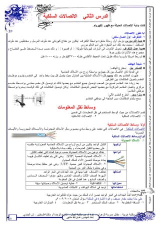 ‫ﺗﺤﺪث ﻋﻦ ﻣﺒﺪأ ﻋﻤﻞ اﻟﺘﻠﻐﺮاف ؟/ ﻋﺮف ﺷﯿﻔﺮة ﻣﻮرس؟ / ----------- - / ﻋﻠﻞ: ﻇﮭﻮر اﻟﻤﻘﺎﺳﻢ اﻟﯿﺪوﯾﺔ؟ ﻋﺮف اﻟﻤﻘﺴﻢ اﻟﯿﺪوي؟ ﻣﺨﺘﺮع اﻟﻤﻘﺴﻢ اﻵﻟﻲ ھﻮ ....... ﻋﻠﻞ ﻓﻲ اﻟﺴﻠﻚ اﻟﻤﺠﺪول اﻷﺳﻼك ﺗﻜﻮن ﻣﻠﺘﻔﺔ ﻋﻠﻰ ﺑﻌﻀﮭﺎ؟/ﻋﺪد أﻧﻮاع اﻟﺴﻠﻚ اﻟﻤﺠﺪول؟ ﻋﺪد ﻣﻤﯿﺰات اﻷﺳﻼك‬
                               ‫ﺍﻟﺩﺭﺱ ﺍﻟﺜﺎﻨﻲ : ﺍﻻﺘﺼﺎﻻﺕ ﺍﻟﺴﻠﻜﻴﺔ‬
                                                                               ‫ﻜﺎﻨﺕ ﺒﺩﺍﻴﺔ ﺍﻻﺘﺼﺎﻻﺕ ﺍﻟﺤﺩﻴﺜﺔ ﻤﻊ ﻅﻬﻭﺭ ﺍﻟﻜﻬﺭﺒﺎﺀ.‬

                                                                                              ‫‪ v‬ﺘﻁﻭﺭ ﺍﻻﺘﺼﺎﻻﺕ :‬
                                                                                     ‫١-ﺍﻟﺘﻠﻐﺭﺍﻑ )ﺍﻭل ﺍﺘﺼﺎل ﺴﻠﻜﻲ(‬
‫‪ w‬ﺤﻴﺙ ﻗﺎﻡ ﻤﻭﺭﺱ ﺒﺈﺭﺴل ﺃﻭل ﺭﺴﺎﻟﺔ ﻤﺸﻔﺭﺓ ﺒﻭﺍﺴﻁﺔ ﺍﻟﺘﻠﻐﺭﺍﻑ )ﻴﺘﻜﻭﻥ ﻤﻥ ﻤﻔﺘﺎﺡ ﻜﻬﺭﺒﺎﺌﻲ ﻋﻨﺩ ﻁﺭﻑ ﺍﻟﻤﺭﺴل ﻭ ﻤﻐﻨﺎﻁﻴﺱ ﻋﻨﺩ ﻁﺭﻑ‬
                                                         ‫ﺍﻟﻤﺴﺘﻘﺒل (.ﺴﻤﻴﺕ ﺒﻌﺩ ﺫﻟﻙ ﺍﺴﻡ ﺍﻟﺸﻴﻔﺭﺓ ﻋﻠﻰ ﺍﺴﻡ ﺍﻟﻌﺎﻟﻡ ﻤﻭﺭﺱ.‬
‫‪w‬ﻤﺒﺩﺃ ﻋﻤل ﺍﻟﺘﻠﻐﺭﺍﻑ: ﺘﺤﻭﻴل ﺍﻷﺤﺭﻑ ﺍﻟﻰ ﺍﺸﺎﺭﺍﺕ ﻜﻬﺭﺒﺎﺌﻴﺔ ﻁﻭﻴﻠﺔ)-( ﺃﻭ ﻗﺼﻴﺭﺓ ).( ﻭ ﺫﻟﻙ ﺤﺴﺏ ﻤـﺩﺓ ﺍﻟـﻀﻐﻁ ﻋﻠـﻰ ﺍﻟﻤﻔﺘـﺎﺡ ﻭ‬
                                                                                  ‫ﻤﺠﻤﻭﻉ ﻫﺫﻩ ﺍﻻﺸﺎﺭﺍﺕ ﻴﻜﻭﻥ ﺤﺭﻓﺎ.‬
                         ‫‪ w‬ﺘﻡ ﺭﺒﻁ ﺍﻤﺭﻴﻜﺎ ﺒﺄﻭﺭﻭﺒﺎ ﺒﺴﻠﻙ ﻁﻭﻴل ﺘﺤﺕ ﺍﻟﻤﺤﻴﻁ ﺍﻷﻁﻠﺴﻲ ﻁﻭﻟﻪ ٠٠٧٣ﻜﻴﻠﻭﻤﺘﺭ ﻭ ﻭﺯﻨﻪ ٠٠٠٤ ﻁﻥ.‬

                                                                                                     ‫٢-ﺸﺒﻜﺔ ﺍﻟﻬﺎﺘﻑ:‬
                                                                                     ‫‪ w‬ﺍﻟﻜﺴﻨﺩﺭ ﺒﻴل : )ﻤﺨﺘﺭﻉ ﺍﻟﻬﺎﺘﻑ(:‬
                                          ‫- ﻓﻲ ﺍﻟﺒﺩﺍﻴﺔ ﻜﺎﻥ ﺍﻻﺘﺼﺎل ﺒﻴﻥ ﻜل ﺠﻬﺎﺯﻴﻥ ﺒﻭﺍﺴﻁﺔ ﺯﻭﺝ ﻤﻥ ﺍﻷﺴﻼﻙ ﺍﻟﻨﺤﺎﺴﻴﺔ.‬
‫- ﻅﻬﺭﺕ ﺍﻟﻤﻘﺎﺴﻡ ﺒﻌﺩ ﺫﻟﻙ ﺒﺴﺒﺏ ﻜﺜﺭﺓ ﺍﻷﺴﻼﻙ ﺍﻟﻤﺘﺩﻟﻴﺔ ﺒﻴﻥ ﺍﻟﻤﻨﺎﺯل ﺤﻴﺙ ﻴﺘﺼل ﻜل ﺒﻴﺕ ﺒﺨﻁ ﻭﺍﺤﺩ ﺇﻟﻰ ﺍﻟﻤﻘﺴﻡ ﻭﻴﻘـﻭﻡ ﻤﻭﻅـﻑ‬
                                                                                 ‫ﺍﻟﻤﻘﺴﻡ ﺒﺘﺤﻭﻴل ﺍﻟﻤﻜﺎﻟﻤﺎﺕ ﺒﻴﻥ ﺍﻟﻁﺭﻓﻴﻥ.‬
‫- ﺒﻌﺩ ﺯﻴﺎﺩﺓ ﻋﺩﺩ ﺍﻟﻤﻘﺎﺴﻡ ﺃﺼﺒﺢ ﻤﻥ ﺍﻟﺼﻌﺏ ﺘﻭﺼﻴل ﺠﻤﻴﻊ ﺍﻟﻤﻘﺎﺴﻡ ﻤﻊ ﺒﻌﻀﻬﺎ ﻟﺫﻟﻙ ﺘﻡ ﺘﻭﺼﻴل ﻜل ﻤﻘﺴﻡ ﻤﺤﻠـﻲ ﺒﻭﺍﺴـﻁﺔ ﻤﻘـﺴﻡ‬
‫ﻤﺭﻜﺯﻱ ﻭﺘﺘﺼل ﺍﻟﻤﻘﺎﺴﻡ ﺍﻟﻤﺭﻜﺯﻴﺔ ﻤﻊ ﺒﻌﻀﻬﺎ ﺍﻟﺒﻌﺽ ﻟﺘﻭﺼﻴل ﺍﻟﻤﻜﺎﻟﻤﺎﺕ )ﻭﻜﺎﻥ ﺘﻭﺼﻴل ﺍﻟﻤﻜﺎﻟﻤﺎﺕ ﻓﻲ ﺫﻟﻙ ﺍﻟﻭﻗـﺕ ﻴـﺩﻭﻴﺎ ﺒﻭﺍﺴـﻁﺔ‬
                                                                                                    ‫ﻤﻭﻅﻔﻲ ﺍﻟﻤﻘﺎﺴﻡ(.‬
                                                                                  ‫‪ w‬ﺴﺘﺭﺍ ﻭﺠﺭ: )ﺍﺨﺘﺭﻉ ﺍﻟﻤﻘﺴﻡ ﺍﻵﻟﻲ( :‬
             ‫ﻣﻘﺴﻢ ﺳﺘﺮاوﺟﺮ‬                                       ‫ﺴﻤﺢ ﺒﺈﺘﻤﺎﻡ ﺍﻟﻤﻜﺎﻟﻤﺎﺕ ﺩﻭﻥ ﺍﻟﺤﺎﺠﺔ ﺍﻟﻰ ﻤﻭﻅﻔﻲ ﺍﻟﻤﻘﺎﺴﻡ.‬

                                           ‫ﻭﺴﺎﺌﻁ ﻨﻘل ﺍﻟﻤﻌﻠﻭﻤﺎﺕ‬
                                                      ‫ﺘﻘﺴﻡ ﺍﻻﺘﺼﺎﻻﺕ ﻤﻥ ﺤﻴﺙ ﺍﻟﻭﺴﻁ ﺍﻟﻤﺴﺘﺨﺩﻡ ﻓﻲ ﻨﻘل ﺍﻟﻤﻌﻠﻭﻤﺎﺕ ﺇﻟﻰ ﻗﺴﻤﻴﻥ:‬
                                                       ‫٢- ﺍﻻﺘﺼﺎﻻﺕ ﺍﻟﻼﺴﻠﻜﻴﺔ.‬                      ‫١- ﺍﻻﺘﺼﺎﻻﺕ ﺍﻟﺴﻠﻜﻴﺔ .‬

                                                                                          ‫ﺃﻭﻻ: ﻭﺴﺎﺌﻁ ﺍﻻﺘﺼﺎﻻﺕ ﺍﻟﺴﻠﻜﻴﺔ:‬
‫ﺍﻻﺘﺼﺎﻻﺕ ﺍﻟﺴﻠﻜﻴﺔ : ﻫﻲ ﺍﻻﺘﺼﺎﻻﺕ ﺍﻟﺘﻲ ﺘﻌﺘﻤﺩ ﻋﻠﻰ ﻭﺴﻁ ﻤﺎﺩﻱ ﻤﺤﺴﻭﺱ ﻤﺜل ﺍﻷﺴﻼﻙ ﺍﻟﻤﺠﺩﻭﻟـﺔ ﻭﺍﻷﺴـﻼﻙ ﺍﻟﻤﺤﻭﺭﻴـﺔ ﻭﺍﻷﻟﻴـﺎﻑ‬
                                                                                                                ‫ﺍﻟﺒﺼﺭﻴﺔ .‬
                                                                                          ‫ﺃﻨﻭﺍﻉ ﻭﺴﺎﺌﻁ ﺍﻻﺘﺼﺎﻻﺕ ﺍﻟﺴﻠﻜﻴﺔ :‬
                                                                                                     ‫ﺃ( ﺍﻷﺴﻼﻙ ﺍﻟﻤﺠﺩﻭﻟﺔ:‬
               ‫ﺍﻟﻜﺎﺒل ﺍﻟﻭﺍﺤﺩ ﻴﺘﻜﻭﻥ ﻤﻥ ﺃﺭﺒﻊ ﺃﺯﻭﺍﺝ ﻤﻥ ﺍﻷﺴﻼﻙ ﺍﻟﻨﺤﺎﺴﻴﺔ ﺍﻟﻤﻌﺯﻭﻟـﺔ ﻤﻠﺘﻔـﻪ‬           ‫ﺘﺭﻜﻴﺒﻬﺎ‬
                                   ‫ﻋﻠﻰ ﺒﻌﻀﻬﺎ ﻟﺘﻘﻠﻴل ﺍﻟﻀﻭﻀﺎﺀ ﻭ ﻴﻐﻠﻑ ﺒﻤﺎﺩﺓ ﺒﻼﺴﺘﻴﻜﻴﺔ.‬
                 ‫ﻫﻨﺎﻙ ﻨﻭﻋﻴﻥ ﻤﻥ ﺍﻷﺴﻼﻙ ﺍﻟﻤﺠﺩﻭﻟﺔ ﺤﺴﺏ ﻨﻭﻋﻴﺔ ﺍﻟﻤﺎﺩﺓ ﺍﻟﺘﻲ ﺘﻐﻠﻑ ﺍﻟﻜﺎﺒل:‬              ‫ﺃﻨﻭﺍﻋﻬﺎ‬
               ‫١- ﺍﻷﺴﻼﻙ ﺍﻟﻤﺠﺩﻭﻟﺔ ﺍﻟﻤﺤﻤﻴﺔ )‪ : (STP‬ﻭﻫﻲ ﺍﻟﺘﻲ ﻴﺘﻡ ﺘﻐﻠﻴﻑ ﺍﻟﻜﺎﺒـل ﻓﻴﻬـﺎ‬
                                               ‫ﺒﻤﺎﺩﺓ ﻤﻭﺼﻠﺔ ﻟﺘﺤﺴﻴﻥ ﺍﻷﺩﺍﺀ ﻟﻠﺴﻠﻙ ﺍﻟﻤﺠﺩﻭل.‬
               ‫٢- ﺍﻷﺴﻼﻙ ﺍﻟﻤﺠﺩﻭﻟﺔ ﺍﻟﻐﻴﺭ ﻤﺤﻤﻴﺔ )‪ :(UTP‬ﻭﻫﻲ ﻏﻴﺭ ﻤﻐﻠﻔﺔ ﺒﻤﺎﺩﺓ ﻤﻭﺼﻠﺔ‬
                                                    ‫ﻭﻫﻲ ﻤﻨﺘﺸﺭﺓ ﺒﺸﻜل ﺍﻜﺒﺭ ﻤﻥ ﺍﻟﻤﺤﻤﻴﺔ .‬
                             ‫ﺘﺨﺘﻠﻑ ﺍﻷﺼﻨﺎﻑ ﻓﻴﻤﺎ ﺒﻴﻨﻬﺎ ﻓﻲ ﻋﺩﺩ ﺍﻟﺠﺩﻻﺕ ﻓﻲ ﺍﻟﻤﺘﺭ ﺍﻟﻭﺍﺤﺩ.‬          ‫ﺃﺼﻨﺎﻓﻬﺎ‬
               ‫ﺃﺸﻬﺭﻫﺎ ﺍﻟﺼﻨﻑ ﺍﻟﺜﺎﻟﺙ ﻭﺍﻟﺼﻨﻑ ﺍﻟﺨﺎﻤﺱ ﻭﻅﻬﺭ ﻤﺅﺨﺭﺍ ﺍﻟـﺼﻨﻑ ﺍﻟـﺴﺎﺩﺱ‬
                                            ‫ﻭﺍﻟﺼﻨﻑ ﺍﻟﺴﺎﺒﻊ ﻭ ﻫﻤﺎ ﺃﻓﻀل ﻓﻲ ﻨﻘل ﺍﻟﻤﻌﻠﻭﻤﺔ.‬
                    ‫٢-ﻋﻤﻠﻴﺔ ﺘﻭﺼﻴل ﺍﻷﺴﻼﻙ ﻭﺼﻴﺎﻨﺘﻬﺎ ﺴﻬﻠﺔ .‬                ‫١- ﺍﻟﺘﻜﻠﻔﺔ ﻗﻠﻴﻠﺔ .‬    ‫ﻤﻤﻴﺯﺍﺘﻬﺎ‬
                                           ‫ﺘﻭﺠﺩ ﻓﻲ ﺃﺴﻼﻙ ﺍﻟﻬﻭﺍﺘﻑ ﻭ ﺍﻟﺸﺒﻜﺎﺕ ﺍﻟﺤﺎﺴﻭﺒﻴﺔ .‬      ‫ﺍﺴﺘﺨﺩﺍﻤﺎﺘﻬﺎ‬
                                                                                                           ‫ﻤﻼﺤﻅﺎﺕ :‬
                                ‫- ﻜﻠﻤﺎ ﺯﺍﺩﺕ ﻋﺩﺩ ﺍﻟﺠﺩﻻﺕ ﻓﻲ ﺍﻟﻤﺘﺭ ﺍﻟﻭﺍﺤﺩ ﺘﺤﺴﻥ ﺃﺩﺍﺀ ﺍﻟﺴﻠﻙ ﻤﻥ ﺤﻴﺙ ﻋﺯﻟﻪ ﻟﻠﺘﺄﺜﻴﺭﺍﺕ ﺍﻟﺨﺎﺭﺠﻴﺔ.‬
                                                                                                                              ‫اﻟﻤﺠﺪوﻟﺔ؟‬




                                          ‫- ﻋﻠﻰ ﻤﺎﺫﺍ ﻴﻌﺘﻤﺩ ﻤﻘﺩﺍﺭ ﻀﻌﻑ ﻭ ﻗﻭﺓ ﺍﻹﺸﺎﺭﺓ ﻓﻲ ﺍﻟﺴﻠﻙ؟ ﺴﺅﺍل ﺍﻤﺘﺤﺎﻥ ٨٠٠٢/٩٠٠٢ﻡ‬
                     ‫٤-ﺍﻟﻤﺅﺜﺭﺍﺕ ﺍﻟﺨﺎﺭﺠﻴﺔ‬        ‫١- ﺍﻟﻤﺴﺎﻓﺔ ﺍﻟﻤﻘﻁﻭﻋﺔ. ٢- ﺼﻨﻑ ﺍﻟﺴﻠﻙ ﺍﻟﻤﺴﺘﺨﺩﻡ . ٣- ﺴﺭﻋﺔ ﻨﻘل ﺍﻟﻤﻌﻠﻭﻤﺎﺕ.‬


             ‫ﺗﻄﻠﺐ ﻣﻦ ﻣﻜﺘﺒﺔ ﻏﺮﺑﯿﺔ – ﻣﻘﺎﺑﻞ ﻣﺪرﺳﺔ اﻟﺰھﺮاء – ﻏﺰة أو ﻣﻦ ﻣﻜﺘﺒﺔ أﺟﯿﺎل – ﺷﺎرع اﻟﻮﺣﺪة أو ﻣﻜﺘﺒﺔ ﻓﻠﺴﻄﯿﻦ – ش اﻟﺠﻨﺪي.‬
                                                   ‫إﻋﺪاد اﻟﻤﮭﻨﺪس: ﻏﺴﺎن ﻧﺎﻓﺬ ﻣﺸﺘﮭﻰ‬
  ‫٤‬
 