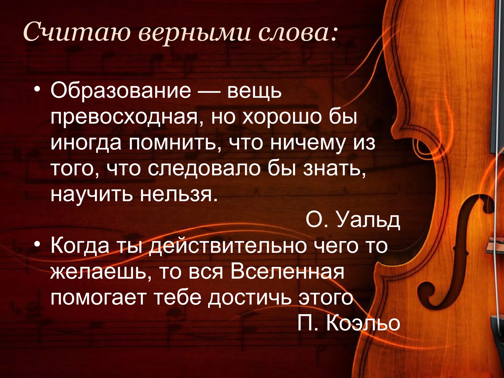 Считаю верными слова:

• Образование — вещь
  превосходная, но хорошо бы
  иногда помнить, что ничему из
  того, что следовало бы знать,
  научить нельзя.
                         О. Уальд
• Когда ты действительно чего то
  желаешь, то вся Вселенная
  помогает тебе достичь этого
                        П. Коэльо
 