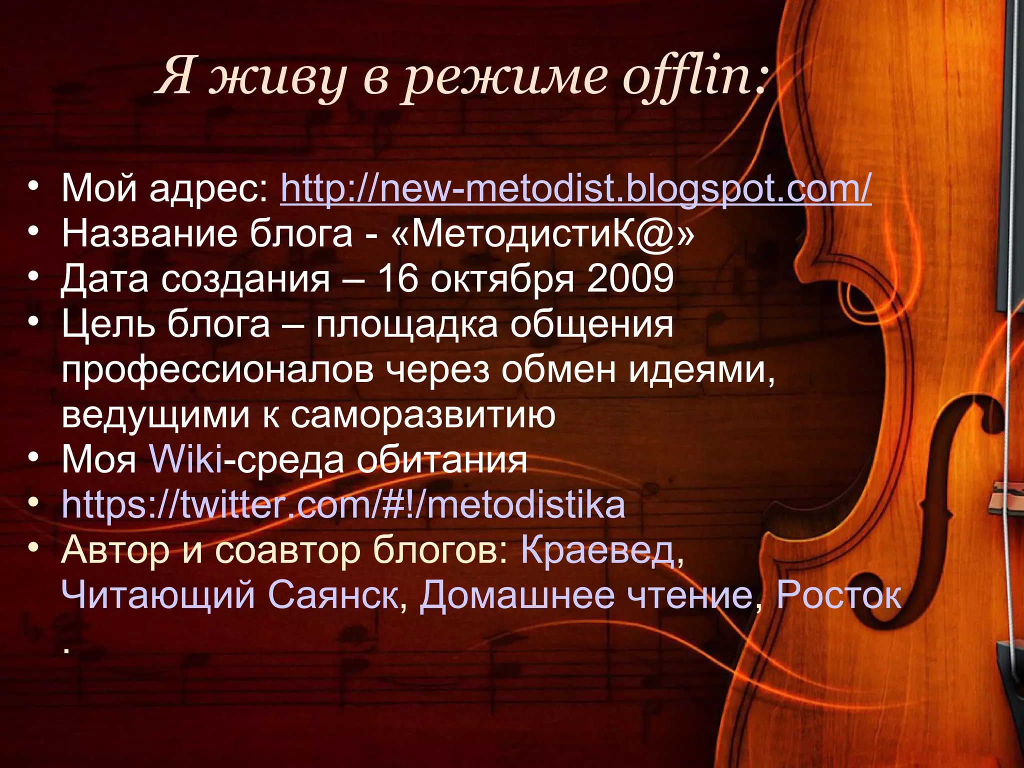 Я живу в режиме offlin:
• Мой адрес: http://new-metodist.blogspot.com/
• Название блога - «МетодистиК@»
• Дата создания – 16 октября 2009
• Цель блога – площадка общения
  профессионалов через обмен идеями,
  ведущими к саморазвитию
• Моя Wiki-среда обитания
• https://twitter.com/#!/metodistika
• Автор и соавтор блогов: Краевед,
  Читающий Саянск, Домашнее чтение, Росток
  .
 