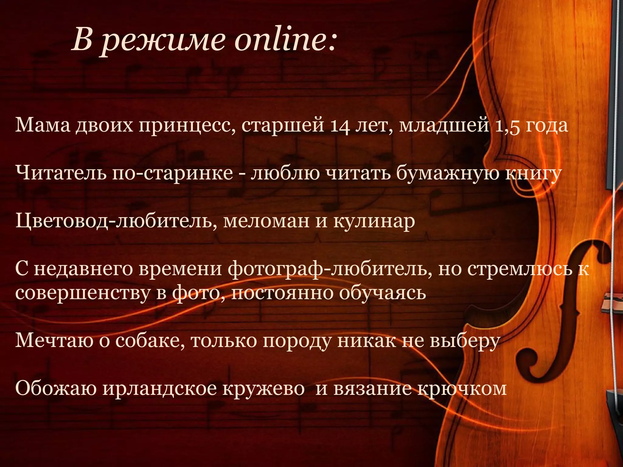 В режиме online:

Мама двоих принцесс, старшей 14 лет, младшей 1,5 года

Читатель по-старинке - люблю читать бумажную книгу

Цветовод-любитель, меломан и кулинар

С недавнего времени фотограф-любитель, но стремлюсь к
совершенству в фото, постоянно обучаясь

Мечтаю о собаке, только породу никак не выберу

Обожаю ирландское кружево и вязание крючком
 