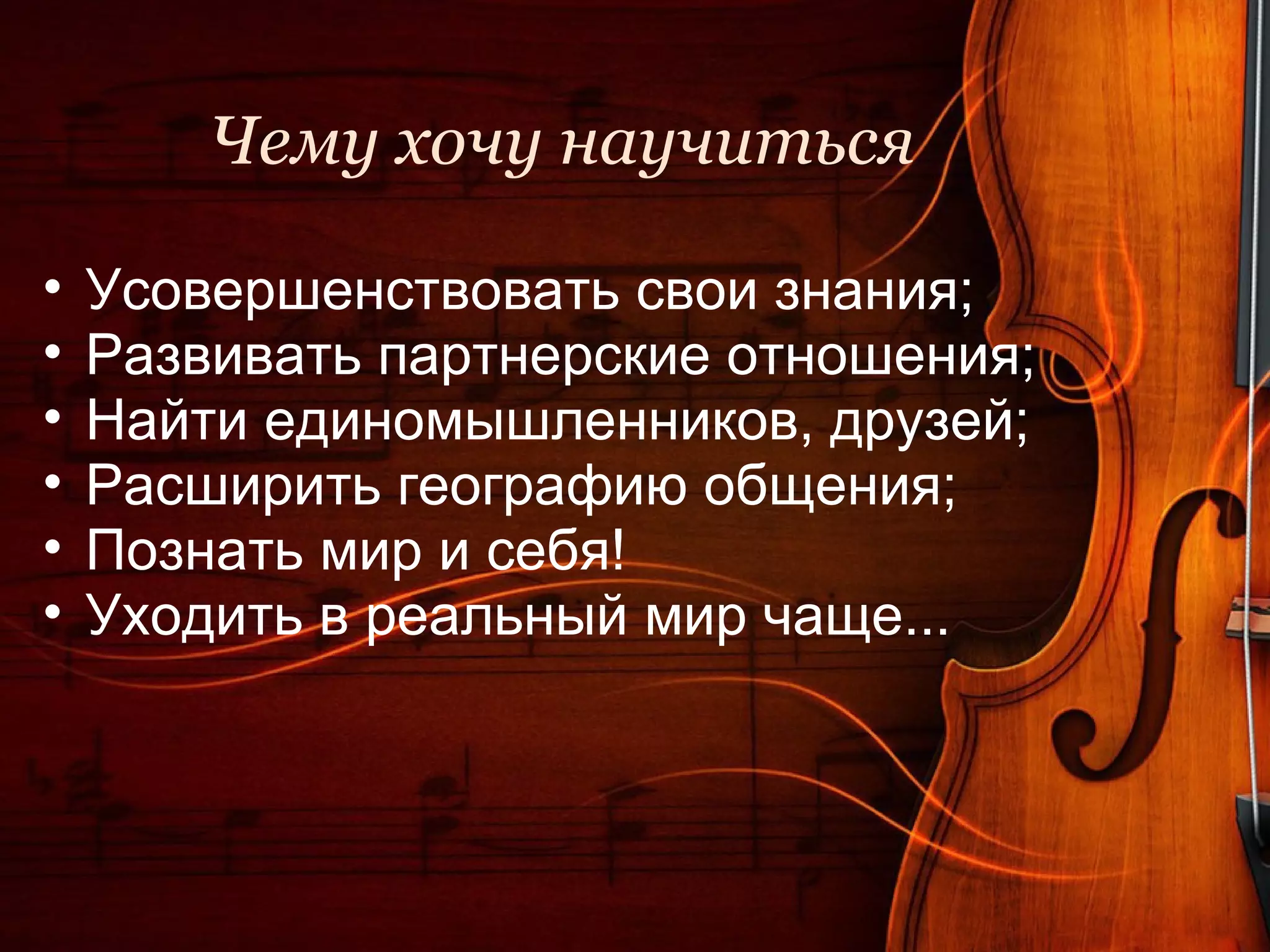 Чему хочу научиться

•   Усовершенствовать свои знания;
•   Развивать партнерские отношения;
•   Найти единомышленников, друзей;
•   Расширить географию общения;
•   Познать мир и себя!
•   Уходить в реальный мир чаще...
 
