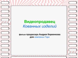 Видеопродавец
   Кованных изделий
фильм продюсера Андрея Киреенкова
        для компании Горн
 