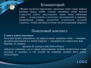 Комментарий
            «Яндекс пытается определить, насколько тесно слова запроса
            связаны между собой. Сильно связанные слова ищутся
            в пределах одного предложения, менее тесно связанные
            слова — на расстоянии в несколько предложений и, наконец,
            несвязанным словам достаточно встретиться на одной
            странице, чтобы она была сочтена соответствующей запросу»


                      Поисковый контекст
Слова в одном документе
Если вам нужны документы, где присутствуют заданные слова — неважно,
на каком расстоянии и в каком порядке — соедините их оператором &&.
Пример: по запросу
                продажа & сканеров && Новосибирск
найдутся страницы, где в одном предложении должны встретиться слова
продажа и сканеры, и где угодно на странице должно быть слово
Новосибирск


                                                             LOGO
 
