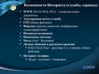 Возможности Интернета (службы, сервисы)
 WWW (World Wide Web) – гипертекстовые
  документы
 Электронная почта (e-mail)
 FTP (обмен файлами)
 Форумы (группы новостей, конференции,
  телеконференции)
 Подписка на новости
 Поисковые системы
 Чаты (chat – болтовня)
 Личное общение в реальном времени
    ICQ (I Seek You) – разговор 1-1, в группе, обмен
     файлами
 Интернет-телефон
    Skype + колонки + микрофон

                                                LOGO
 