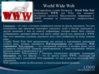 World Wide Web
                           Популярнейшая служба Интернета - World Wide Web
                           (сокращенно WWW или Web), еще называют
                           Всемирной паутиной. Представление информации в
                           WWW основано на возможностях гипертекстовых
                           ссылок.
Гипертекст - это текст, в котором содержаться ссылки на другие документы. Это дает
возможность при просмотре некоторого документа легко и быстро переходить к
другой связанной с ним по смыслу информации, которая может быть текстом,
изображением, звуковым файлом или иметь любой другой вид, принятый в WWW.
При этом связанные ссылками документы могут быть разбросаны по всему земному
шару.
Служба World Wide Web предназначена для доступа к электронным документам
особого рода, которые называются Web-документами или, упрощенно, Web-
страницами. Web-страница — это электронный документ, в котором кроме текста
содержатся специальные команды форматирования, а также встроенные объекты
(рисунки, аудио- и видеоклипы и др.).
Просматривают Web-страницы с помощью специальных программ, называемых
браузерами, так что браузер — это не просто клиент WWW, служащий для
взаимодействия с удаленными Web-серверами, это еще и средство просмотра Web-
документов.
Web-страницы имеют не абсолютное, а относительное форматирование.

                                                                        LOGO
                                                                  www.themegallery.com
 