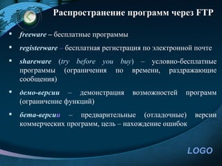 Распространение программ через FTP

   freeware – бесплатные программы
   registerware – бесплатная регистрация по электронной почте
   shareware (try before you buy) – условно-бесплатные
    программы (ограничения по времени, раздражающие
    сообщения)
   демо-версии – демонстрация        возможностей    программ
    (ограничение функций)
   бета-версии – предварительные (отладочные)          версии
    коммерческих программ, цель – нахождение ошибок


                                                      LOGO
 