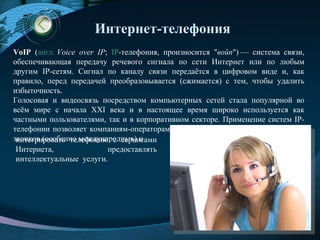 Интернет-телефония
VoIP (англ. Voice over IP; IP-телефония, произносится "войп") — система связи,
обеспечивающая передачу речевого сигнала по сети Интернет или по любым
другим IP-сетям. Сигнал по каналу связи передаётся в цифровом виде и, как
правило, перед передачей преобразовывается (сжимается) с тем, чтобы удалить
избыточность.
Голосовая и видеосвязь посредством компьютерных сетей стала популярной во
всём мире с начала XXI века и в настоящее время широко используется как
частными пользователями, так и в корпоративном секторе. Применение систем IP-
телефонии позволяет компаниям-операторам связи значительно снизить стоимость
звонков (особенно международных) и
 интегрировать телефонию с сервисами
 Интернета,               предоставлять
 интеллектуальные услуги.




                                                                     LOGO
                                                               www.themegallery.com
 