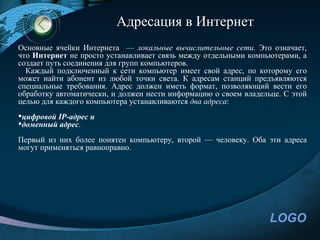 Адресация в Интернет
Основные ячейки Интернета — локальные вычислительные сети. Это означает,
что Интернет не просто устанавливает связь между отдельными компьютерами, а
создает путь соединения для групп компьютеров.
  Каждый подключенный к сети компьютер имеет свой адрес, по которому его
может найти абонент из любой точки света. К адресам станций предъявляются
специальные требования. Адрес должен иметь формат, позволяющий вести его
обработку автоматически, и должен нести информацию о своем владельце. С этой
целью для каждого компьютера устанавливаются два адреса:
цифровой IP-адрес и
доменный адрес.
Первый из них более понятен компьютеру, второй — человеку. Оба эти адреса
могут применяться равноправно.




                                                                  LOGO
 
