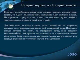 Интернет-журналы и Интернет-газеты

Если ввести в любом поисковике слова «интернет-журнал» или «интернет-
газета», он выдаст ссылки на сайты нескольких тысяч журналов и газет.
На страницах с результатами поиска, по описанию, нужно выбрать
заинтересовавшее издание и перейти на его сайт.

Довольно часто на сайте издания, можно подписаться на получение
выпусков этого журнала или газеты на свой электронный адрес. И если сам
выпуск журнала или газеты по электронной почте, из-за довольно
большого объема, как правило, не высылается, то в пришедшем письме
обязательно будет ссылка на его скачивание. Можно скачать журнал или
газету, и спокойно и неторопливо изучать его содержание.




                                                             LOGO
 