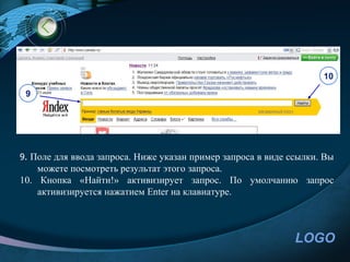 10

 9




9. Поле для ввода запроса. Ниже указан пример запроса в виде ссылки. Вы
    можете посмотреть результат этого запроса.
10. Кнопка «Найти!» активизирует запрос. По умолчанию запрос
    активизируется нажатием Enter на клавиатуре.



                                                              LOGO
 