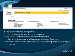 3. Расположение слов на странице:
В теле – поиск слов идет в тексте страницы.
В заголовке – поиск ведется в заголовке страницы.
    Это то поле, которое отображается в заголовке браузера.
В ссылках – поиск идет в тексте ссылок, которые встречаются на данной
    странице.


                                                              LOGO
 