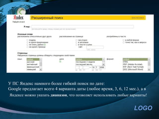 У ПС Яндекс намного более гибкий поиск по дате:
Google предлагает всего 4 варианта даты (любое время, 3, 6, 12 мес.), а в
Яндексе можно указать диапазон, что позволяет использовать любые варианты!


                                                                   LOGO
 