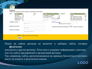 Поиск на сайтах региона не включит в выборку сайты, которые
    физически
находятся в другом регионе. Хотя они и содержат информацию о регионе
или это сайты предприятий и организаций региона.
Так, например, сайты, располагающиеся на сервисах бесплатного хостинга
могут не попасть в результаты поиска.
                                                             LOGO
 