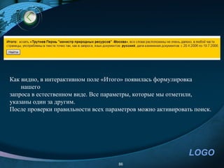 Как видно, в интерактивном поле «Итого» появилась формулировка
    нашего
запроса в естественном виде. Все параметры, которые мы отметили,
указаны один за другим.
После проверки правильности всех параметров можно активировать поиск.




                                                             LOGO
                                     86
 