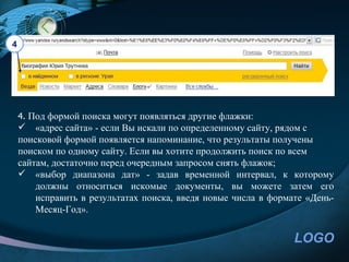 4




    4. Под формой поиска могут появляться другие флажки:
     «адрес сайта» - если Вы искали по определенному сайту, рядом с
    поисковой формой появляется напоминание, что результаты получены
    поиском по одному сайту. Если вы хотите продолжить поиск по всем
    сайтам, достаточно перед очередным запросом снять флажок;
     «выбор диапазона дат» - задав временной интервал, к которому
        должны относиться искомые документы, вы можете затем его
        исправить в результатах поиска, введя новые числа в формате «День-
        Месяц-Год».


                                                                 LOGO
 