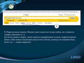 5

5. Параллельные поиски: Яндекс умеет искать не только сайты, но и новости,
товары, картинки и т.д.
Когда вы задаете запрос, поиск ведется одновременно по всем «параллельным»
базам, и Вы можете посмотреть результаты поиска, кликнув на названии базы.
И все это — одним запросом!




                                                                    LOGO
 