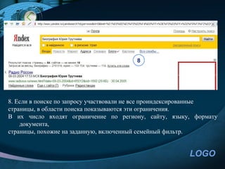 8




8. Если в поиске по запросу участвовали не все проиндексированные
страницы, в области поиска показываются эти ограничения.
В их число входят ограничение по региону, сайту, языку, формату
    документа,
страницы, похожие на заданную, включенный семейный фильтр.


                                                        LOGO
 