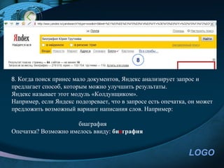 8


8. Когда поиск принес мало документов, Яндекс анализирует запрос и
предлагает способ, которым можно улучшить результаты.
Яндекс называет этот модуль «Колдунщиком».
Например, если Яндекс подозревает, что в запросе есть опечатка, он может
предложить возможный вариант написания слов. Например:

                      биаграфия
Опечатка? Возможно имелось ввиду: биография


                                                               LOGO
 