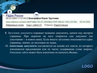 9
                        10




9. Заголовок документа отражает название документа, данное ему автором
    страницы. При нажатии на него откроется сам документ (по
    умолчанию – в новом окне). Если вместо заголовка показывается адрес
    страницы, значит, ее заголовок не задан.
10. Аннотация документа составляется на основе его текста, из которого
    извлекаются предложения или их части, содержащие слова запроса.
    Описание сайта может быть извлечено из каталога Яндекс.




                                                              LOGO
 