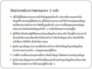 วัตถุประสงคของการแยกมุมมอง 3 ระดับ
 เพื่อใหผูใชแตละคนสามารถเขาถึงขอมูลชุดเดียวกัน แตอาจมีความแตกตางใน
 ขอมูลทีนําเสนอตอผูใชแตละคน ผูใชแตละคนสามารถเขาไปกําหนดมุมมองขอมูล
           ่
 ตนไดตามความตองการจากไฟลขอมูลเดียวกัน และการเปลียนมุมมองของขอมูล
                                                           ่
 แตละคนจะไมสงผลตอขอมูลหลักใด ๆ รวมถึงไมสงผลกระทบตอผูอื่น
                   
 ผูใชไมจาเปนตองปฏิบัติโดยตรงกับฐานขอมูลในระดับภายใน ซึ่งอยูชั้นกายภาพ ไม
             ํ                                                    
 ตองสนใจในรายละเอียดเกียวกับโครงสรางการจัดเก็บขอมูลภายใน ปลอยใหเปน
                             ่
 หนาที่ของ DBMS เปนตัวจัดการแทน
 ผูบริหารฐานขอมูล สามารถเปลี่ยนโครงสรางการจัดเก็บขอมูลในฐานขอมูลโดย
 ปราศจากผลกระทบใด ๆ ตอมุมมองของผูใชงาน
 กรณีมีการเปลี่ยนแปลงอุปกรณในการจัดเก็บขอมูล ไมสงผลกระทบตอฐานขอมูล
 ผูบริหารฐานขอมูลสามารถเขาไปเปลียนแปลงโครงสรางฐานขอมูลในระดับแนวคิด
                                      ่
 ซึ่งไมกระทบตอการการใชงานของผูใชงานใด ๆ
 