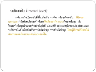 ระดับภายใน (Internal level)
       ระดับภายในเปนระดับที่เกี่ยวของกับ การจัดการขอมูลในระดับ ฟซิคอล
(physical) วามีรูปแบบโครงสรางขอมูลจัดเก็บอยางไร (how) ในฐานขอมูล เชน
โครงสรางขอมูลเปนแบบเรียงลําดับดัชนี(index) บีที (B-tree) หรือพอยนเตอร(Pointer)
ระดับภายในยังเกี่ยวของกับการบีบอัดขอมูล การเขารหัสขอมูล โดยผูใชงานทั่วไปจะไม
สามารถมองเปนรายละเอียดในระดับนี้ได
 
