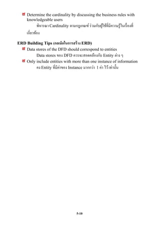 Determine the cardinality by discussing the business rules with
     knowledgeable users
          พิจารณา Cardinality ตามกฎเกณฑ์ ร่ วมกับผูใช้ที่มีความรู้ในเรื่ องที่
                                                   ้
     เกี่ยวข้อง
ERD Building Tips (กลเม็ดในการสร้ าง ERD)
    Data stores of the DFD should correspond to entities
         Data stores ของ DFD ควรจะสอดคล้องกับ Entity ต่าง ๆ
    Only include entities with more than one instance of information
         คง Entity ที่มีค่าของ Instance มากกว่า 1 ค่า ไว้ เท่านั้น




                                      5-10
 