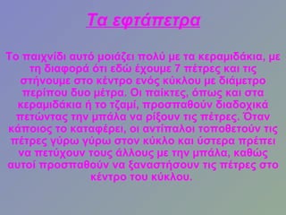 Τα εφτάπετρα
Το παιχνίδι αυτό μοιάζει πολύ µε τα κεραµιδάκια, µε
    τη διαφορά ότι εδώ έχουµε 7 πέτρες και τις
   στήνουµε στο κέντρο ενός κύκλου µε διάµετρο
   περίπου δυο µέτρα. Οι παίκτες, όπως και στα
  κεραµιδάκια ή το τζαµί, προσπαθούν διαδοχικά
  πετώντας την µπάλα να ρίξουν τις πέτρες. Όταν
κάποιος το καταφέρει, οι αντίπαλοι τοποθετούν τις
 πέτρες γύρω γύρω στον κύκλο και ύστερα πρέπει
  να πετύχουν τους άλλους µε την µπάλα, καθώς
αυτοί προσπαθούν να ξαναστήσουν τις πέτρες στο
               κέντρο του κύκλου.
 