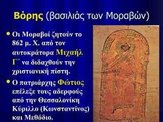 Βόρης (βασιλιάς των Μοραβών)
   Οι Μοραβοί ζητούν το
    862 μ. Χ. από τον
    αυτοκράτορα Μιχαήλ
    Γ΄ να διδαχθούν την
    χριστιανική πίστη.
   Ο πατριάρχης Φώτιος
    επέλεξε τους αδερφούς
    από την Θεσσαλονίκη
    Κύριλλο (Κωνσταντίνος)
    και Μεθόδιο.
 