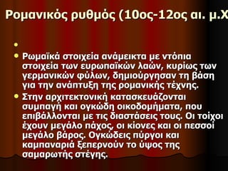 Ρομανικός ρυθμός (10ος-12ος αι. μ.Χ

 
    Ρωμαϊκά στοιχεία ανάμεικτα με ντόπια
     στοιχεία των ευρωπαϊκών λαών, κυρίως των
     γερμανικών φύλων, δημιούργησαν τη βάση
     για την ανάπτυξη της ρομανικής τέχνης.
    Στην αρχιτεκτονική κατασκευάζονται
     συμπαγή και ογκώδη οικοδομήματα, που
     επιβάλλονται με τις διαστάσεις τους. Οι τοίχοι
     έχουν μεγάλο πάχος, οι κίονες και οι πεσσοί
     μεγάλο βάρος. Ογκώδεις πύργοι και
     καμπαναριά ξεπερνούν το ύψος της
     σαμαρωτής στέγης.
 