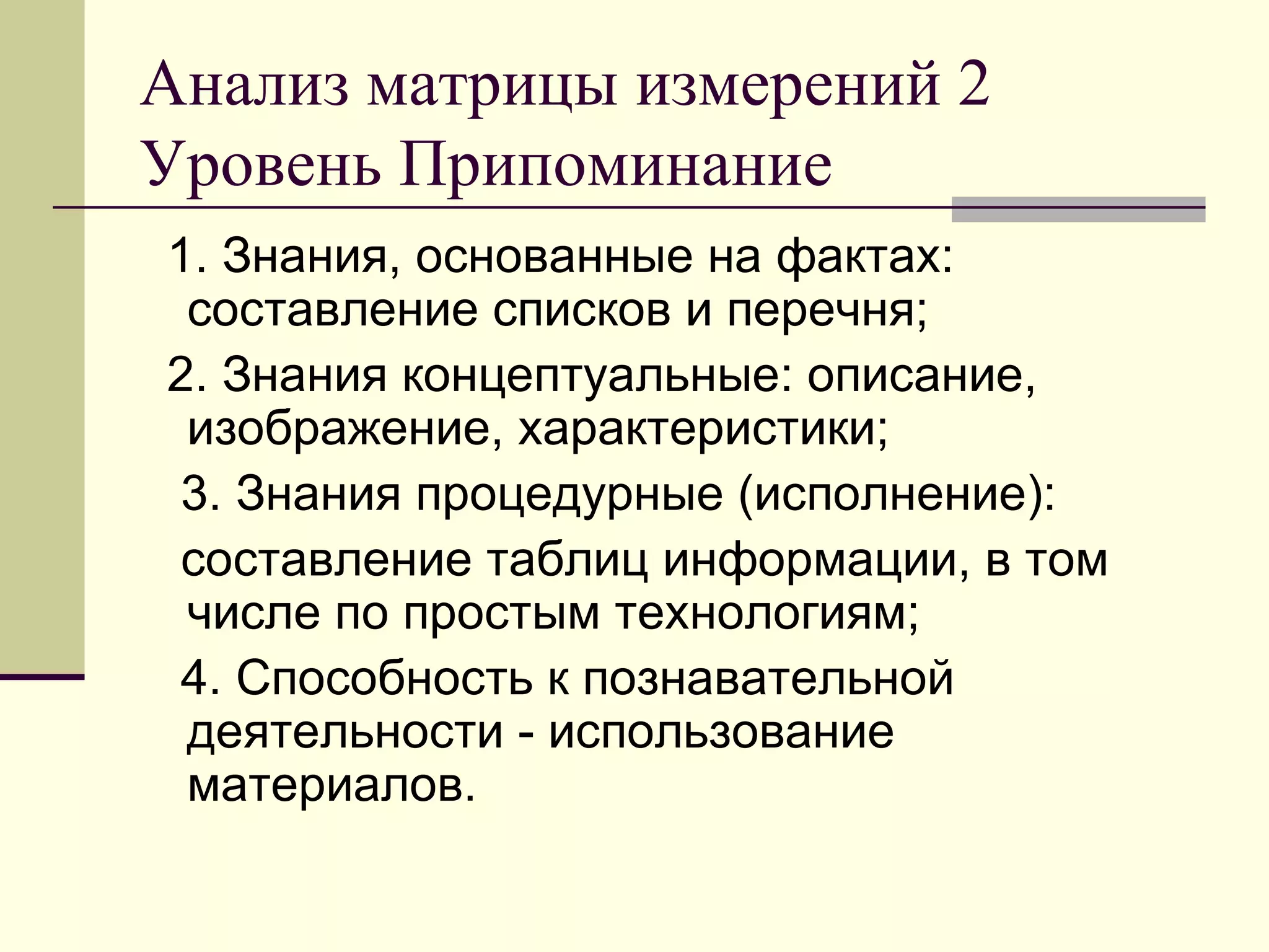 Анализ матрицы измерений 2
Уровень Припоминание
1. Знания, основанные на фактах:
 составление списков и перечня;
2. Знания концептуальные: описание,
 изображение, характеристики;
 3. Знания процедурные (исполнение):
 составление таблиц информации, в том
 числе по простым технологиям;
 4. Способность к познавательной
 деятельности - использование
 материалов.
 